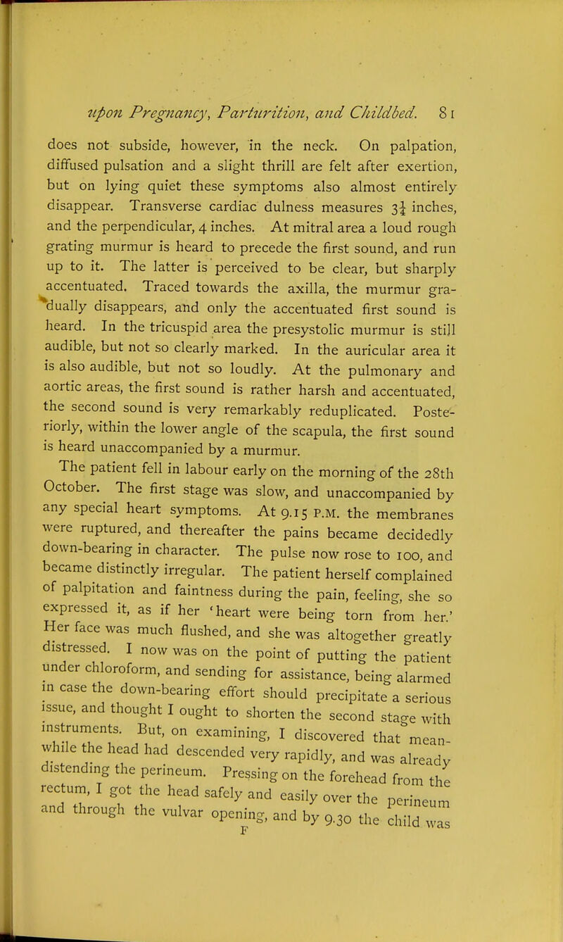 does not subside, however, in the neck. On palpation, diffused pulsation and a slight thrill are felt after exertion, but on lying quiet these symptoms also almost entirely disappear. Transverse cardiac dulness measures i\ inches, and the perpendicular, 4 inches. At mitral area a loud rough grating murmur is heard to precede the first sound, and run up to it. The latter is perceived to be clear, but sharply accentuated. Traced towards the axilla, the murmur gra- dually disappears, and only the accentuated first sound is heard. In the tricuspid area the presystolic murmur is sti]l audible, but not so clearly marked. In the auricular area it is also audible, but not so loudly. At the pulmonary and aortic areas, the first sound is rather harsh and accentuated, the second sound is very remarkably reduplicated. Poste- riorly, within the lower angle of the scapula, the first sound is heard unaccompanied by a murmur. The patient fell in labour early on the morning of the 28th October. The first stage was slow, and unaccompanied by any special heart symptoms. At 9.15 p.m. the membranes were ruptured, and thereafter the pains became decidedly down-bearing in character. The pulse now rose to 100, and became distinctly irregular. The patient herself complained of palpitation and faintness during the pain, feeling, she so expressed it, as if her 'heart were being torn from her' Her face was much flushed, and she was altogether greatly distressed. I now was on the point of putting the patient under chloroform, and sending for assistance, being alarmed m case the down-bearing effort should precipitate a serious issue, and thought I ought to shorten the second stage with instruments. But, on examining, I discovered that mean- while the head had descended very rapidly, and was already distending the perineum. Pressing on the forehead from the rectum, I got the head safely and easily over the perineu and through the vulvar opening, and by 9.30 the child w ineum as