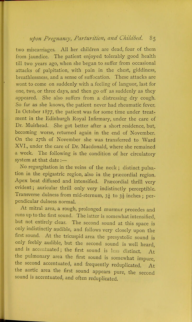 two miscarriages. All her children are dead, four of them from jaundice. The patient enjoyed tolerably good health till two years ago, when she began to suffer from occasional attacks of palpitation, with pain in the chest, giddiness, breathlessness, and a sense of suffocation. These attacks are wont to come on suddenly with a feeling of languor, last for one, two, or three days, and then go off as suddenly as they appeared. She also suffers from a distressing dry cough. So far as she knows, the patient never had rheumatic fever. In October 1877, the patient was for some time under treat- ment in the Edinburgh Royal Infirmary, under the care of Dr. Muirhead. She got better after a short residence, but, becoming worse, returned again in the end of November. On the 27th of November she was transferred to Ward XVI., under the care of Dr. Macdonald, where she remained a week. The following is the condition of her circulatory system at that date:— No regurgitation in the veins of the neck ; distinct pulsa- tion in the epigastric region, also in the prsecordial region. Apex beat diffused and intensified. Praecordial thrill very evident; auricular thrill only very indistinctly perceptible. Transverse dulness from mid-sternum, 3^ to inches ; per- pendicular dulness normal. At mitral area, a rough, prolonged murmur precedes and runs up to the first sound. The latter is somewhat intensified, but not entirely clear. The second sound at this space is only indistinctly audible, and follows very closely upon the first sound. At the tricuspid area the presystolic sound is only feebly audible, but the second sound is well heard, and is accentuated; the first sound is less distinct. At the pulmonary area the first sound is somewhat impure, the second accentuated, and frequently reduplicated. At the aortic area the first sound appears pure, the second sound is accentuated, and often reduplicated.