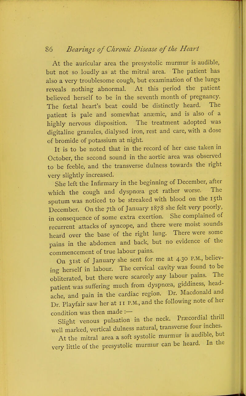 At the auricular area the presystolic murmur is audible, but not so loudly as at the mitral area. The patient has also a very troublesome cough, but examination of the lungs reveals nothing abnormal. At this period the patient believed herself to be in the seventh month of pregnancy. The foetal heart's beat could be distinctly heard. The patient is pale and somewhat anaemic, and is also of a highly nervous disposition. The treatment adopted was digitaline granules, dialysed iron, rest and care, with a dose of bromide of potassium at night. It is to be noted that in the record of her case taken in October, the second sound in the aortic area was observed to be feeble, and the transverse dulness towards the right very slightly increased. She left the Infirmary in the beginning of December, after which the cough and dyspnoea got rather worse. The sputum was noticed to be streaked with blood on the iSth December. On the 7th of January 1878 she felt very poorly, in consequence of some extra exertion. She complained of recurrent attacks of syncope, and there were moist sounds heard over the base of the right lung. There were some pains in the abdomen and back, but no evidence of the commencement of true labour pains. On 31st of January she sent for me at 4.30 P.M., believ- ing herself in labour. The cervical cavity was found to be obliterated, but there were scarcely any labour pains. The patient was suffering much from dyspncea, giddiness, head- ache and pain in the cardiac region. Dr. Macdonald and Dr. Playfair saw her at 11 P.M., and the following note of her condition was then made :— ,.,,.„ Slight venous pulsation in the neck. Precordial thnll well marked, vertical dulness natural, transverse four niches. At the mitral area a soft systolic murmur is audible, but very little of the presystolic murmur can be heard. In the