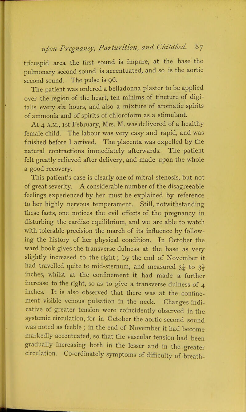 tricuspid area the first sound is impure, at the base the pulmonary second sound is accentuated, and so is the aortic second sound. The pulse is 96. The patient was ordered a belladonna plaster to be applied over the region of the heart, ten minims of tincture of digi- talis every six hours, and also a mixture of aromatic spirits of ammonia and of spirits of chloroform as a stimulant. At 4 A.M., 1st February, Mrs. M. was delivered of a healthy female child. The labour was very easy and rapid, and was finished before I arrived. The placenta was expelled by the natural contractions immediately afterwards. The patient felt greatly relieved after delivery, and made upon the whole a good recovery. This patient's case is clearly one of mitral stenosis, but not of great severity. A considerable number of the disagreeable feelings experienced by her must be explained by reference to her highly nervous temperament. Still, notwithstanding these facts, one notices the evil effects of the pregnancy in disturbing the cardiac equilibrium, and we are able to watch with tolerable precision the march of its influence by follow- ing the history of her physical condition. In October the ward book gives the transverse dulness at the base as very slightly increased to the right; by the end of November it had travelled quite to mid-sternum, and measured 3:^ to 3^ inches, whilst at the confinement it had made a further increase to the right, so as to give a transverse dulness of 4 inches. It is also observed that there was at the confine- ment visible venous pulsation in the neck. Changes indi- cative of greater tension were coincidently observed in the systemic circulation, for in October the aortic second sound was noted as feeble ; in the end of November it had become markedly accentuated, so that the vascular tension had been gradually increasing both in the lesser and in the greater circulation. Co-ordinately symptoms of diflSculty of breath-