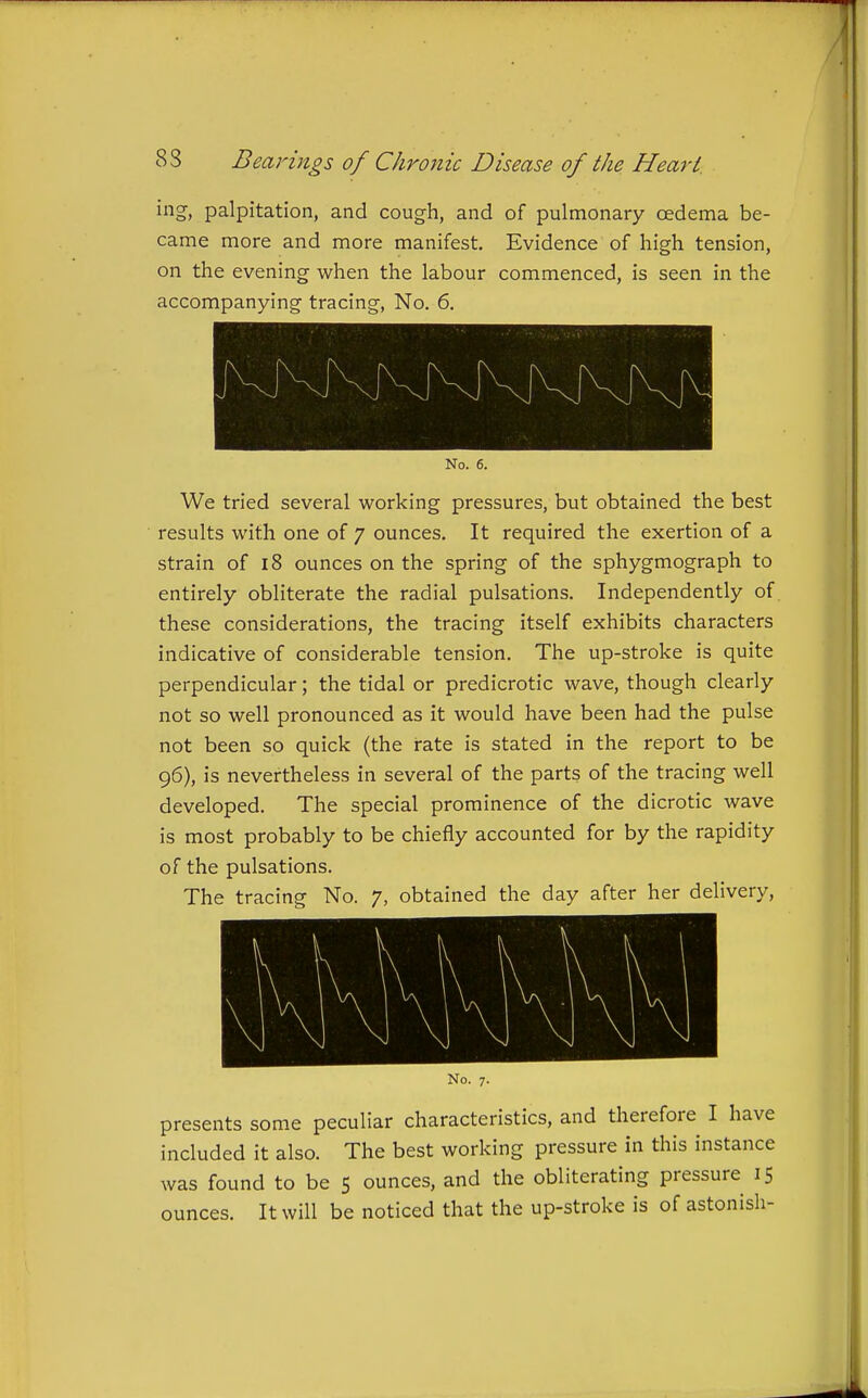 ing, palpitation, and cough, and of pulmonary oedema be- came more and more manifest. Evidence of high tension, on the evening when the labour commenced, is seen in the accompanying tracing, No. 6. No. 6. We tried several working pressures, but obtained the best results with one of 7 ounces. It required the exertion of a strain of 18 ounces on the spring of the sphygmograph to entirely obliterate the radial pulsations. Independently of these considerations, the tracing itself exhibits characters indicative of considerable tension. The up-stroke is quite perpendicular; the tidal or predicrotic wave, though clearly not so well pronounced as it would have been had the pulse not been so quick (the rate is stated in the report to be 96), is nevertheless in several of the parts of the tracing well developed. The special prominence of the dicrotic wave is most probably to be chiefly accounted for by the rapidity of the pulsations. The tracing No. 7, obtained the day after her delivery. No. 7. presents some peculiar characteristics, and therefore I have included it also. The best working pressure in this instance was found to be 5 ounces, and the obliterating pressure 15 ounces. It will be noticed that the up-stroke is of astonish-