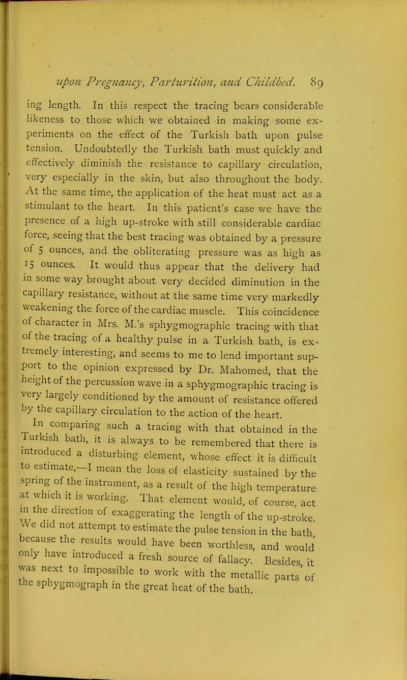 ing length. In this respect the tracing bears considerable likeness to those which we obtained in making some ex- periments on the effect of the Turkish bath upon pulse tension. Undoubtedly the Turkish bath must quickly and effectively diminish the resistance to capillary circulation, very especially in the skin, but also throughout the body. At the same time, the application of the heat must act as a stimulant to the heart. In this patient's case we have the presence of a high up-stroke with still considerable cardiac force, seeing that the best tracing was obtained by a pressure of 5 ounces, and the obliterating pressure was as high as IS ounces. It would thus appear that the delivery had in some way brought about very decided diminution in the capillary resistance, without at the same time very markedly weakening the force of the cardiac muscle. This coincidence of character in Mrs. M.'s sphygmographic tracing with that of the tracing of a healthy pulse in a Turkish bath, is ex- tremely interesting, and seems to me to lend important sup- port to the opinion expressed by Dr. Mahomed, that the height of the percussion wave in a sphygmographic tracing is very largely conditioned by the amount of resistance offered by the capillary circulation to the action of the heart. In comparing such a tracing with that obtained in the Turkish bath, it is always to be remembered that there is introduced a disturbing element, whose effect it is difficult to estimate.-I mean the loss of elasticity sustained by the spring of the instrument, as a result of the high temperature at which It is working. That element would, of course, act in the direction of exaggerating the length of the up-stroke. We did not attempt to estimate the pulse tension in the bath because the results would have been worthless, and would only have introduced a fresh source of fallacy. Besides it was next to impossible to work with the metallic parts'of the sphygmograph in the great heat of the bath