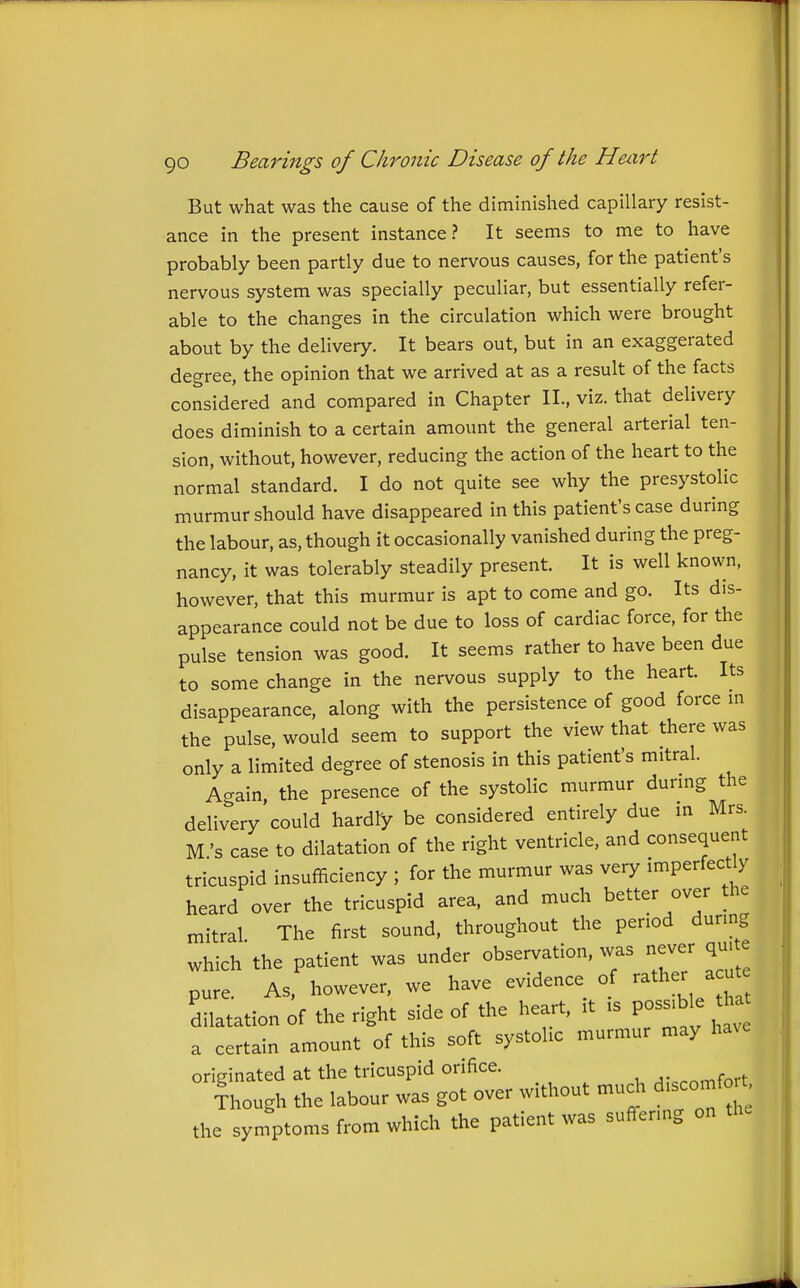 But what was the cause of the diminished capillary resist- ance in the present instance? It seems to me to have probably been partly due to nervous causes, for the patient's nervous system was specially peculiar, but essentially refer- able to the changes in the circulation which were brought about by the delivery. It bears out, but in an exaggerated degree, the opinion that we arrived at as a result of the facts considered and compared in Chapter II., viz. that delivery does diminish to a certain amount the general arterial ten- sion, without, however, reducing the action of the heart to the normal standard. I do not quite see why the presystolic murmur should have disappeared in this patient's case during the labour, as, though it occasionally vanished during the preg- nancy, it was tolerably steadily present. It is well known, however, that this murmur is apt to come and go. Its dis- appearance could not be due to loss of cardiac force, for the pulse tension was good. It seems rather to have been due to some change in the nervous supply to the heart. Its disappearance, along with the persistence of good force m the pulse, would seem to support the view that there was only a limited degree of stenosis in this patient's mitral. Again, the presence of the systolic murmur durmg the delivery could hardly be considered entirely due in Mrs. M's case to dilatation of the right ventricle, and consequent tricuspid insufficiency ; for the murmur was very imperfectly heard over the tricuspid area, and much better over the mitral The first sound, throughout the period dunn which'the patient was under observation, was never quite pure As, however, we have evidence of rather acute dilatation of the right side of the heart, it is possible tha a certain amount of this soft systolic murmur may ha^e originated at the tricuspid orifice. ^-..nrnfort Though the labour was got over without much discomf it the symptoms from which the patient was suffering on the