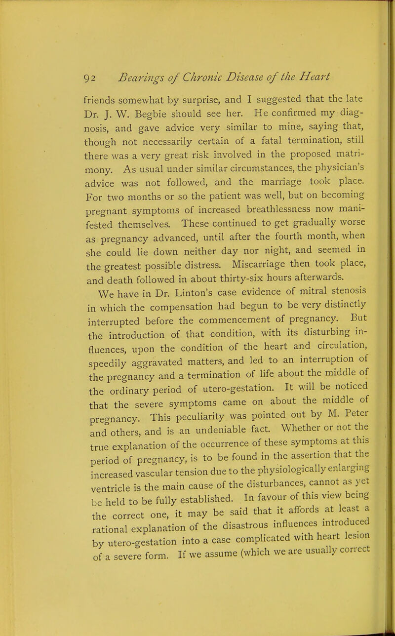 friends somewhat by surprise, and I suggested that the late Dr. J. W. Begbie should see her. He confirmed my diag- nosis, and gave advice very similar to mine, saying that, though not necessarily certain of a fatal termination, still there was a very great risk involved in the proposed matri- mony. As usual under similar circumstances, the physician's advice was not followed, and the marriage took place. For two months or so the patient was well, but on becoming pregnant symptoms of increased breathlessness now mani- fested themselves. These continued to get gradually worse as pregnancy advanced, until after the fourth month, when she could lie down neither day nor night, and seemed in the greatest possible distress. Miscarriage then took place, and death followed in about thirty-six hours afterwards. We have in Dr. Linton's case evidence of mitral stenosis in which the compensation had begun to be very distinctly interrupted before the commencement of pregnancy. But the introduction of that condition, with its disturbing in- fluences, upon the condition of the heart and circulation, speedily aggravated matters, and led to an interruption of the pregnancy and a termination of life about the middle of the ordinary period of utero-gestation. It will be noticed that the severe symptoms came on about the middle of preo-nancy. This peculiarity was pointed out by M. Peter and'others, and is an undeniable fact. Whether or not the true explanation of the occurrence of these symptoms at this period of pregnancy, is to be found in the assertion that the increased vascular tension due to the physiologically enlarging ventricle is the main cause of the disturbances, cannot as yet be held to be fully established. In favour of this view being the correct one, it may be said that it affords at least a rational explanation of the disastrous influences introduced by utero-gestation into a case complicated with heart lesion of a severe form. If we assume (which we are usually correct