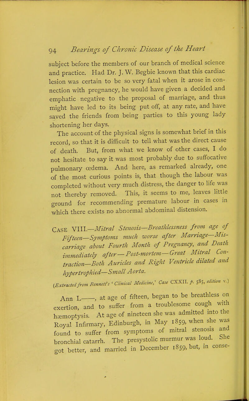 subject before the members of our branch of medical science and practice. Had Dr. J. W. Begbie known that this cardiac lesion was certain to be so very fatal when it arose in con- nection with pregnancy, he would have given a decided and emphatic negative to the proposal of marriage, and thus might have led to its being put off, at any rate, and have saved the friends from being parties to this young lady shortening her days. The account of the physical signs is somewhat brief in this record, so that it is difficult to tell what was the direct cause of death. But, from what we know of other cases, I do not hesitate to say it was most probably due to suffocative pulmonary cedema. And here, as remarked already, one of the most curious points is, that though the labour was completed without very much distress, the danger to life was not thereby removed. This, it seems to me, leaves little ground for recommending premature labour in cases m which there exists no abnormal abdominal distension. Case NWl.—Mitral Stenosis—Breathlessness from age of Fifteen—Symptoms much worse after Marriage—Mis- carriage about Fourth Month of Pregnancy, and Death immediately after — Post-mortem—Great Mitral Con- traction—Both Auricles and Right Ventricle dilated and hypertrophied—Small Aorta. ^Extractedfrom Bennetfs ' Clinical Medicine; Case CXXII. /. 585. edition v.) Ann L , at age of fifteen, began to be breathless on exertion and to suffer from a troublesome cough with haemoptysis. At age of nineteen she was admitted mto the Royal Infirmary, Edinburgh, in May 1859. when she was found to suffer from symptoms of mitral stenosis and bronchial catarrh. The presystolic murmur was loud, blie got better, and married in December 1859, but, m conse- A