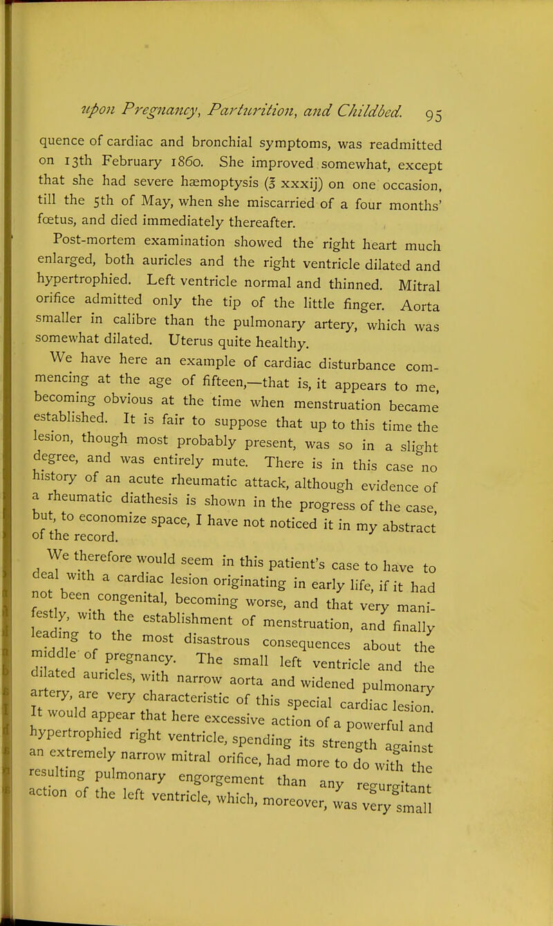 quence of cardiac and bronchial symptoms, was readmitted on 13th February i860. She improved somewhat, except that she had severe haemoptysis (S xxxij) on one occasion, till the 5 th of May, when she miscarried of a four months' foetus, and died immediately thereafter. Post-mortem examination showed the right heart much enlarged, both auricles and the right ventricle dilated and hypertrophied. Left ventricle normal and thinned. Mitral orifice admitted only the tip of the little finger. Aorta smaller in calibre than the pulmonary artery, which was somewhat dilated. Uterus quite healthy. We have here an example of cardiac disturbance com- mencing at the age of fifteen,-that is, it appears to me becommg obvious at the time when menstruation became' established. It is fair to suppose that up to this time the lesion, though most probably present, was so in a slight degree, and was entirely mute. There is in this case''no history of an acute rheumatic attack, although evidence of a rheumatic diathesis is shown in the progress of the case, but, to economize space, I have not noticed it in my abstract ot the record. We therefore would seem in this patient's case to have to deal wth a cardiac lesion originating in early life, if it had , rT' ''S that very „,ani. estly, wth the establishment of menstruation, and finally kadmg to the most disastrous consequences about the m ddie of pregnancy. The small left ventricle and the d. ated auncles, with narrow aorta and widened pulmonar^ artery, are very characteristic of this special cardiac lesfoT It would appear that here excessive action of a powerful Td hypertroph ed right ventricle, spending its stre'gth ta n t an extremely narrow mitral orifice, had more to do wid, the resultmg pulmonary engorgement than any re.ure tint acfon of the left ventricle, which, moreover, was ~