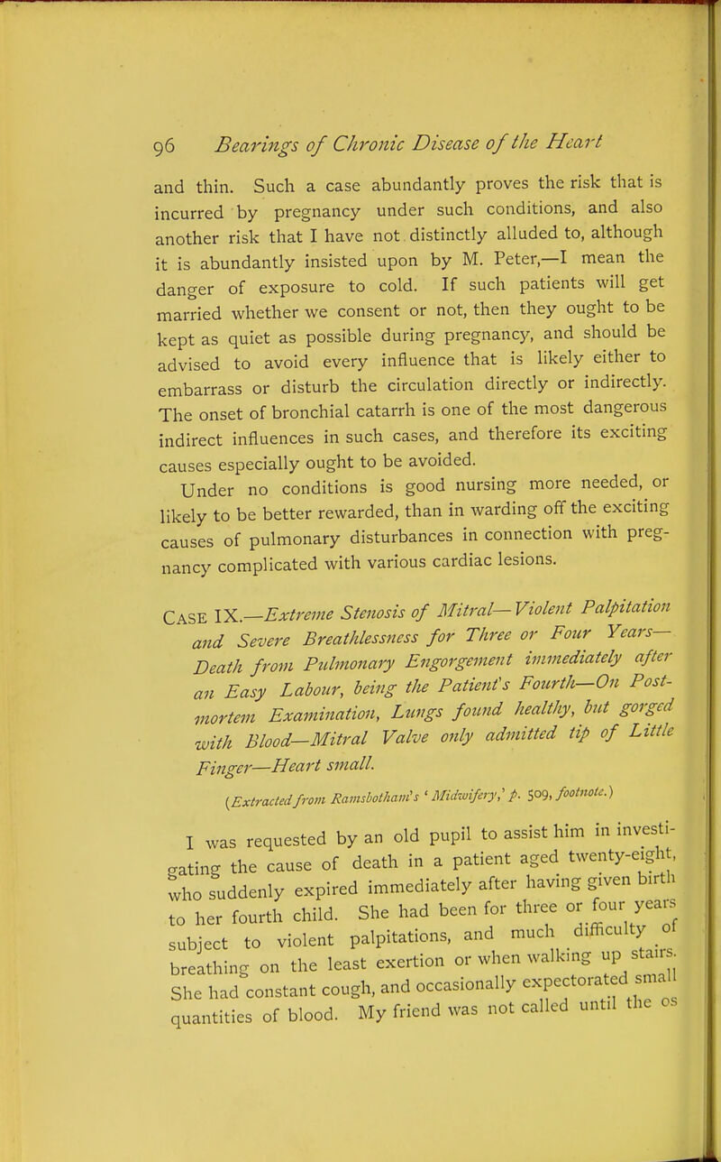 and thin. Such a case abundantly proves the risk that is incurred by pregnancy under such conditions, and also another risk that I have not distinctly alluded to, although it is abundantly insisted upon by M. Peter,—I mean the danger of exposure to cold. If such patients will get married whether we consent or not, then they ought to be kept as quiet as possible during pregnancy, and should be advised to avoid every influence that is likely either to embarrass or disturb the circulation directly or indirectly. The onset of bronchial catarrh is one of the most dangerous indirect influences in such cases, and therefore its exciting causes especially ought to be avoided. Under no conditions is good nursing more needed, or likely to be better rewarded, than in warding off the exciting causes of pulmonary disturbances in connection with preg- nancy complicated with various cardiac lesions. Case YL.—Extreme Stenosis of Mitral—Violent Palpitation and Severe Breathlessjtess for Three or Four Years- Death from Pulmonary Engorgement immediately after an Easy Labour, being the Patient's Fourth—On Post- mortem Examination, Lungs found healthy, but gorged with Blood-Mitral Valve only admitted tip of Little Finger—Heart small. {Extractedfrom Ramsbothain's ' Midiuifiry; p. ^o^, footnote.) I was requested by an old pupil to assist him in investi- gating the cause of death in a patient aged twenty-eight, ^ho suddenly expired immediately after having given birth to her fourth child. She had been for three or four years subject to violent palpitations, and much difficulty of breathing on the least exertion or when walking up stai . She had constant cough, and occasionally ^-P-^^-f quantities of blood. My friend was not called until the os
