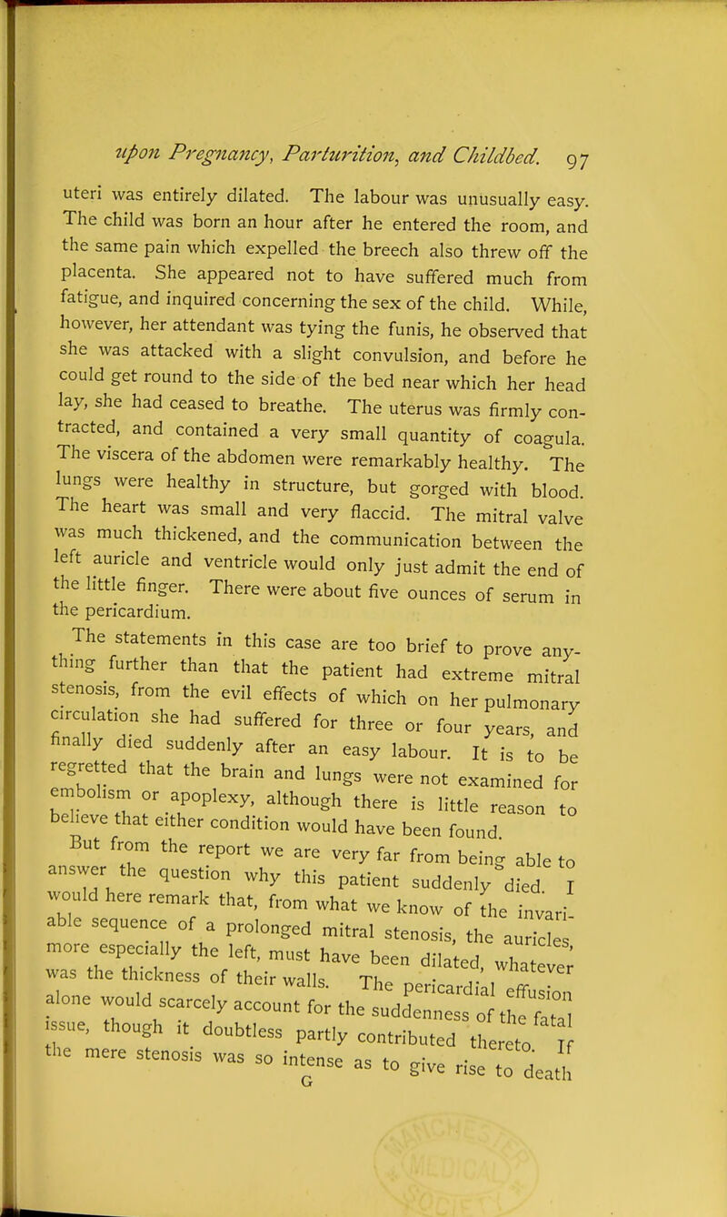 uteri was entirely dilated. The labour was unusually easy. The child was born an hour after he entered the room, and the same pain which expelled the breech also threw off the placenta. She appeared not to have suffered much from fatigue, and inquired concerning the sex of the child. While, however, her attendant was tying the funis, he observed that she was attacked with a slight convulsion, and before he could get round to the side of the bed near which her head lay, she had ceased to breathe. The uterus was firmly con- tracted, and contained a very small quantity of coagula. The viscera of the abdomen were remarkably healthy. The lungs were healthy in structure, but gorged with blood The heart was small and very flaccid. The mitral valve was much thickened, and the communication between the left auricle and ventricle would only just admit the end of the little finger. There were about five ounces of serum in the pericardium. The statements in this case are too brief to prove any- thmg further than that the patient had extreme mitral stenosis, from the evil effects of which on her pulmonary circulation she had suffered for three or four years, and finally died suddenly after an easy labour. It is to be regretted that the brain and lungs were not examined for embolism or apoplexy, although there is little reason to beheve that either condition would have been found But from the report we are very far from being able to answer the question why this patient suddenly died I would here remark that, from what we know of L invari ab e sequence of a prolonged mitral stenosis, the a 7cl' more especially the left, must have been dilated, wha eve; was the thickness of their walls. The pericardi 1 eff alone would scarcely account for the suddenness of the fat ssue, though It doubtless partly contributed thereto the mere stenosis was so intense as to give riseT death