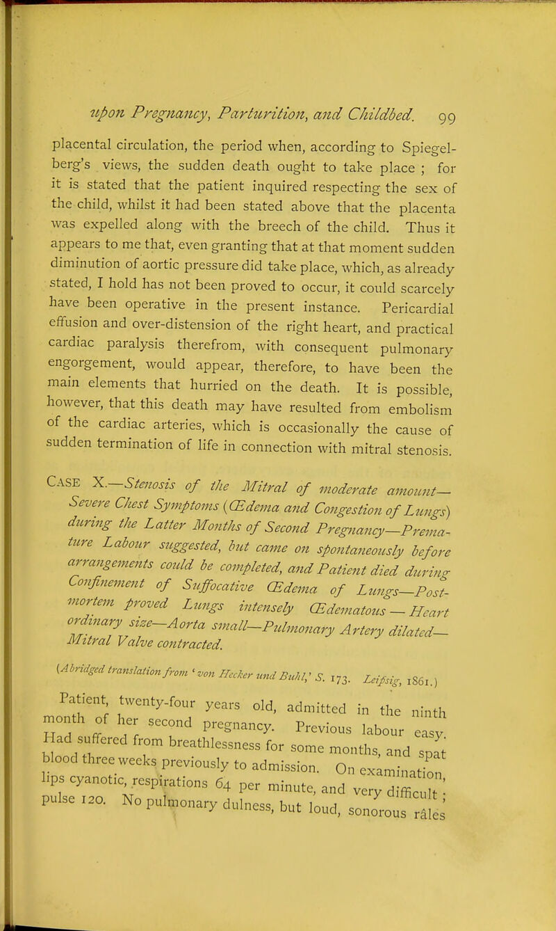 placental circulation, the period when, according to Spiegel- berg's views, the sudden death ought to take place ; for it is stated that the patient inquired respecting the sex of the child, whilst it had been stated above that the placenta was expelled along with the breech of the child. Thus it appears to me that, even granting that at that moment sudden diminution of aortic pressure did take place, which, as already stated, I hold has not been proved to occur, it could scarcely have been operative in the present instance. Pericardial effusion and over-distension of the right heart, and practical cardiac paralysis therefrom, with consequent pulmonary engorgement, would appear, therefore, to have been the main elements that hurried on the death. It is possible, however, that this death may have resulted from embolism of the cardiac arteries, which is occasionally the cause of sudden termination of life in connection with mitral stenosis. Case X.—Sfmoszs of the Mitral of moderate amount- Severe Chest Symptoms {(Edema and Congestion of Lungs) during the Latter Months of Second Pregnancy—Prema^ ture Labour suggested, but came on spontaneously before arrangements could be completed, and Patient died durino- Confinement of Suffocative (Edema of Lzmgs-Posl mortem proved Ltcngs intensely (Edematous - Heart ordmary size-Aorta small-Pulmonary Artery dilatcd- Mttral Valve contracted. (Abridged translation from ' .on Hccker und Euki; S. 173. Lcipsig, 1S61.) Patient twenty-four years old, admitted in the ninth month of her second pregnancy. Previous labour easy Had suffered from breathlessness for some months, and spat blood three weeks previously to admission. On examin.Hn l^ps cyanotic^respirations 64 per minute, and v^;~^ pulse 1.0. No puI^.onary dulness, but loud, sono'ouf rlle^