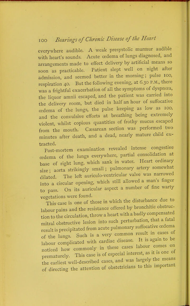 everywhere audible. A weak presystolic murmur audible with heart's sounds. Acute oedema of lungs diagnosed, and arrangements made to effect delivery by artificial means so soon as practicable. Patient slept well on night after admission, and seemed better in the morning; pulse lOO, respiration 40. But the following evening, at 6.30 P.M., there was a frightful exacerbation of all the symptoms of dyspncea, the liquor amnii escaped, and the patient was carried into the delivery room, but died in half an hour of suffocative oedema of the lungs, the pulse keeping as low as 100, and the convulsive efforts at breathing being extremely violent, whilst copious quantities of frothy mucus escaped from the mouth. Cesarean section was performed two minutes after death, and a dead, nearly mature child ex- tracted. Post-mortem examination revealed intense congestive oedema of the lungs everywhere, partial consolidation at base of right lung, which sank in water. Heart ordinary size; aorta strikingly small; pulmonary artery somewhat dilated The left auriculo-ventricular valve was narrowed into a 'circular opening, which still allowed a man's finger to pass. On its auricular aspect a number of fine warty vegetations were found. This case is one of those in which the disturbance due to labour pains and the resistance offered by bronchitic obstruc- tion to the circulation, throw a heart with a badly compensated mitral obstructive lesion into such perturbation, that a fatal result is precipitated from acute pulmonary suffocative cedema of the lungs. Such is a very common result in cases of labour complicated with cardiac disease. It is again to be noticed how commonly in these cases labour comes on prematurely. This case is of especial interest, as it is one o the earliest well-described cases, and was largely the mean of directing the attention of obstetricians to this important