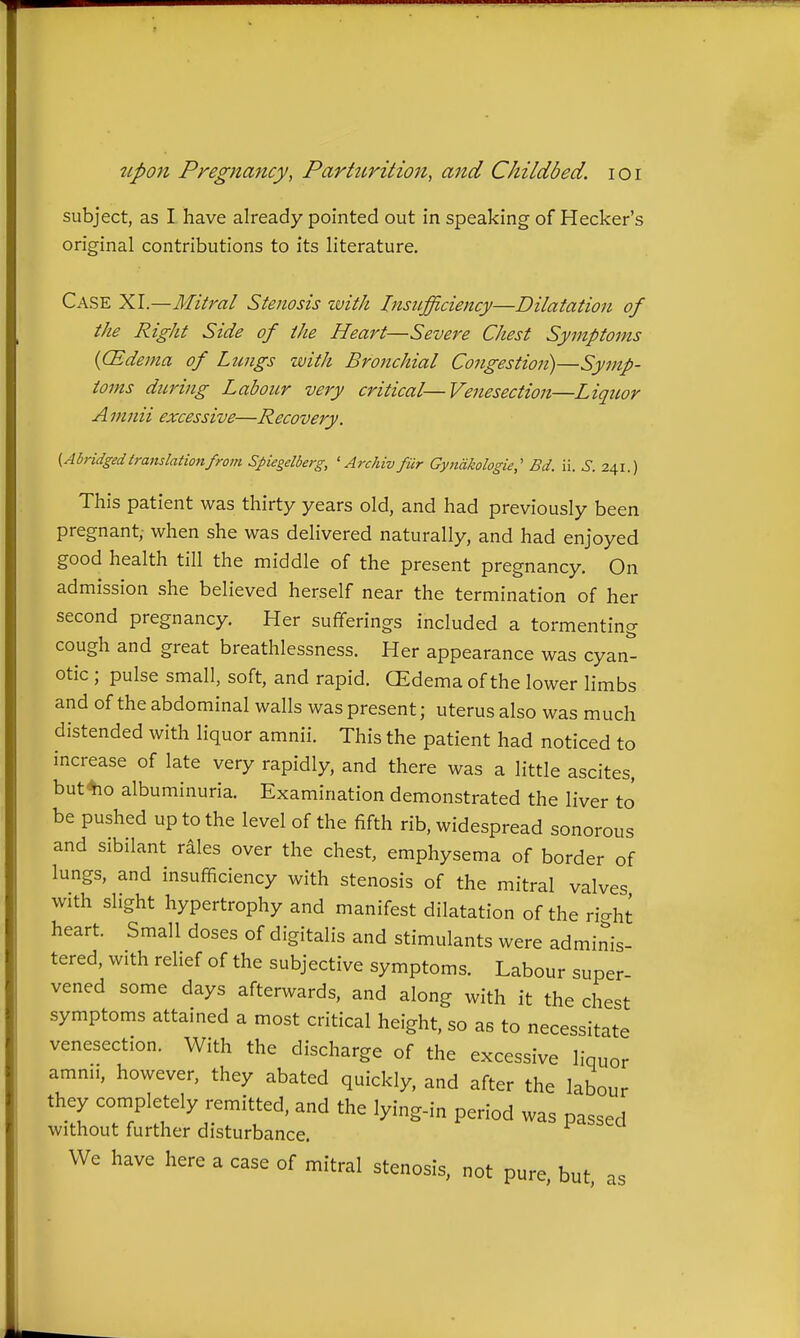 subject, as I have already pointed out in speaking of Hecker's original contributions to its literature. Case XI.—Mitral Stenosis with Insufficiency—Dilatation of the Right Side of the Heart—Severe Chest Symptoms ((Edema of Lungs with Bronchial Congestion)—Symp- toms during Laboicr very critical—Venesection—Liquor A mnii excessive—Recovery. {Abridged translation from Spicgelberg, ' Archiv fiir Gyjidkologie,' Bd. ii. S. 241.) This patient was thirty years old, and had previously been pregnant, when she was delivered naturally, and had enjoyed good health till the middle of the present pregnancy. On admission she believed herself near the termination of her second pregnancy. Her sufferings included a tormenting cough and great breathlessness. Her appearance was cyan- otic ; pulse small, soft, and rapid. CEdema of the lower limbs and of the abdominal walls was present; uterus also was much distended with liquor amnii. This the patient had noticed to increase of late very rapidly, and there was a little ascites, but^o albuminuria. Examination demonstrated the liver to be pushed up to the level of the fifth rib, widespread sonorous and sibilant riles over the chest, emphysema of border of lungs, and insufficiency with stenosis of the mitral valves with slight hypertrophy and manifest dilatation of the ri-ht heart. Small doses of digitalis and stimulants were adminis- tered, with relief of the subjective symptoms. Labour super vened some days afterwards, and along with it the chest symptoms attained a most critical height, so as to necessitate venesection. With the discharge of the excessive liquor amnii, however, they abated quickly, and after the labour they completely remitted, and the lying-in period was passed without further disturbance. We have here a case of mitral stenosis, not pure, but, as