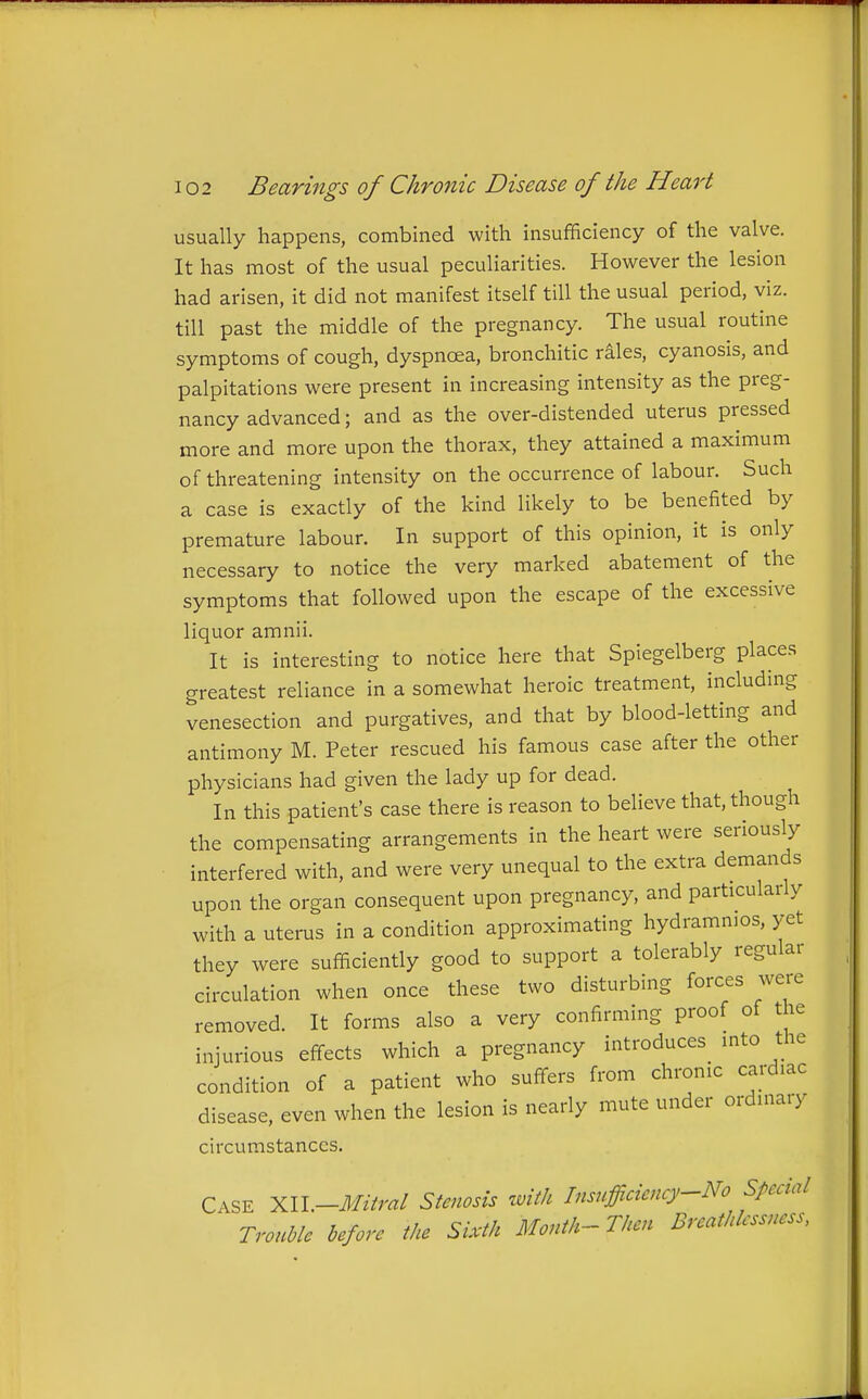 usually happens, combined with insufficiency of the valve. It has most of the usual peculiarities. However the lesion had arisen, it did not manifest itself till the usual period, viz. till past the middle of the pregnancy. The usual routine symptoms of cough, dyspnoea, bronchitic rales, cyanosis, and palpitations were present in increasing intensity as the preg- nancy advanced; and as the over-distended uterus pressed more and more upon the thorax, they attained a maximum of threatening intensity on the occurrence of labour. Such a case is exactly of the kind likely to be benefited by premature labour. In support of this opinion, it is only necessary to notice the very marked abatement of the symptoms that followed upon the escape of the excessive liquor amnii. It is interesting to notice here that Spiegelberg places greatest reliance in a somewhat heroic treatment, including venesection and purgatives, and that by blood-letting and antimony M. Peter rescued his famous case after the other physicians had given the lady up for dead. In this patient's case there is reason to believe that, though the compensating arrangements in the heart were seriously interfered with, and were very unequal to the extra demands upon the organ consequent upon pregnancy, and particularly with a uterus in a condition approximating hydrammos, yet they were sufficiently good to support a tolerably regular circulation when once these two disturbing forces were removed. It forms also a very confirming proof of the injurious effects which a pregnancy introduces mto the condition of a patient who suffers from chronic cardiac disease, even when the lesion is nearly mute under ordinary circumstances. Case XII.-^///m/ Stenosis with Insufficicncy~No Special Trouble before the Sixth Month- Then Breathlcssness,