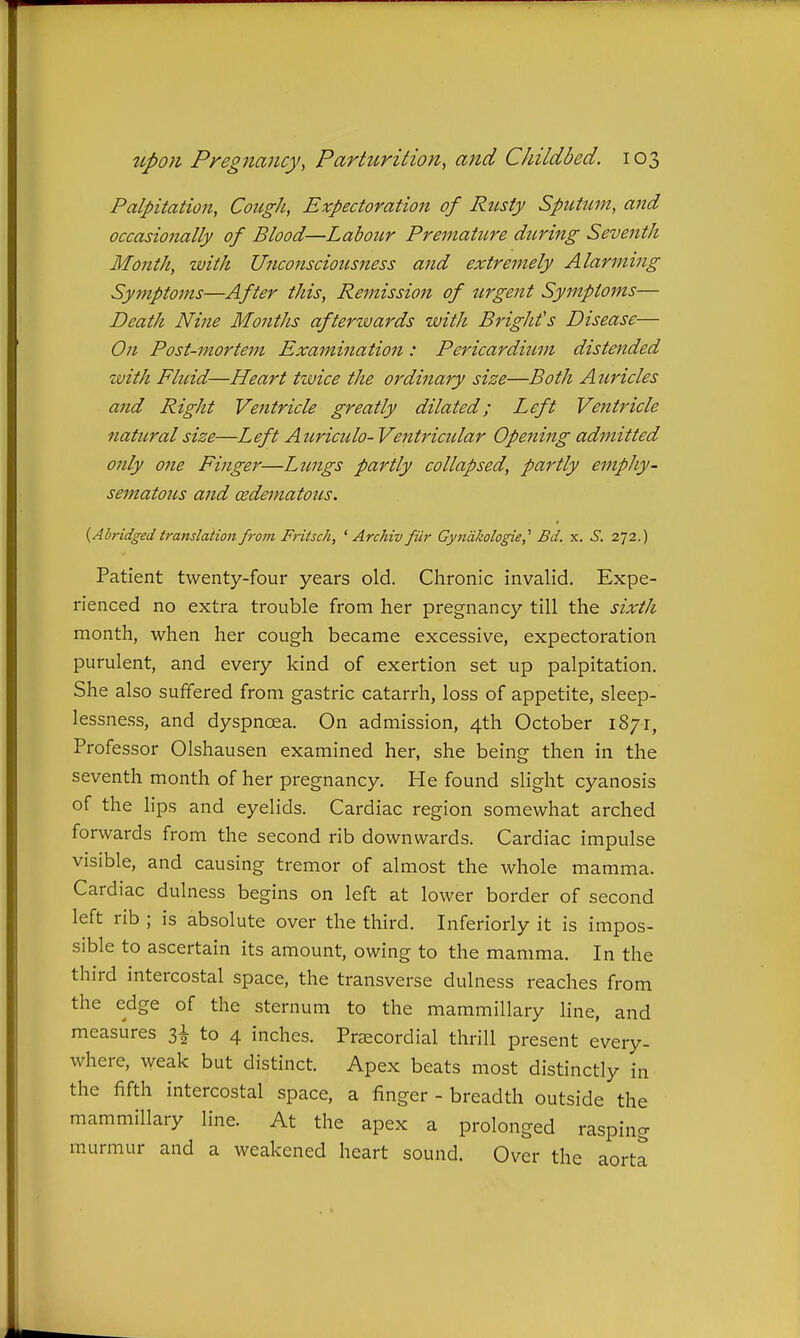 Palpitation, Cough, Expectoration of Rusty SpiUum, and occasionally of Blood—Labour Premature during Seventh Month, with Unconsciousness and extremely Alarming Symptoms—After this, Remission of urgent Symptoms— Death Nine Months afterwards with Bright's Disease— On Post-mortem Examination: Pericardiiivi distended with Fluid—Heart twice the ordinary size—Both Auricles and Right Ventricle greatly dilated; Left Ventricle natural size—Left Atcrictdo- Ventricidar Opening admitted only one Finger—Lzmgs partly collapsed, partly emphy- sematous and oedematous. {Abridged translation from Fritsch, ' Archiv fiir Gynakologie,^ Bd. x. ^. 272.) Patient twenty-four years old. Chronic invalid. Expe- rienced no extra trouble from her pregnancy till the sixth month, when her cough became excessive, expectoration purulent, and every kind of exertion set up palpitation. She also suffered from gastric catarrh, loss of appetite, sleep- lessness, and dyspnoea. On admission, 4th October 1871, Professor Olshausen examined her, she being then in the seventh month of her pregnancy. He found slight cyanosis of the lips and eyelids. Cardiac region somewhat arched forwards from the second rib downwards. Cardiac impulse visible, and causing tremor of almost the whole mamma. Cardiac dulness begins on left at lower border of second left rib ; is absolute over the third. Inferiorly it is impos- sible to ascertain its amount, owing to the mamma. In the third intercostal space, the transverse dulness reaches from the edge of the sternum to the mammillary line, and measures i\ to 4 inches. Prsecordial thrill present every- where, weak but distinct. Apex beats most distinctly in the fifth intercostal space, a finger - breadth outside the mammillary line. At the apex a prolonged rasping murmur and a weakened heart sound. Over the aorta