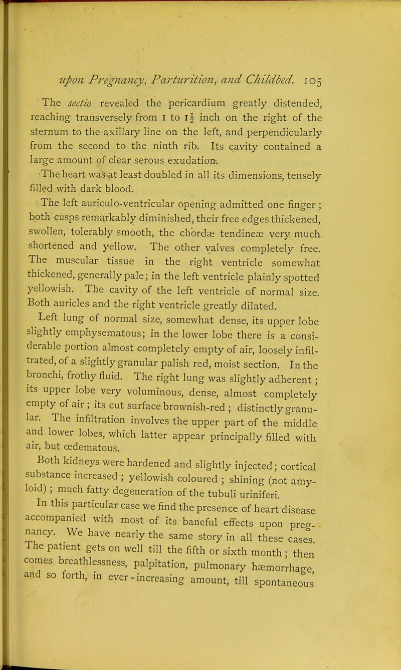 The sectio revealed the pericardium greatly distended, reaching transversely from i to i|- inch on the right of the sternum to the axillary line on the left, and perpendicularly from the second to the ninth rib. Its cavity contained a large amount of clear serous exudation-. The heart was at least doubled in all its dimensions, tensely filled with dark blood. The left auriculo-ventricular opening admitted one finger ; both cusps remarkably diminished, their free edges thickened, swollen, tolerably smooth, the chordae tendinese very much shortened and yellow. The other valves completely free. The muscular tissue in the right ventricle somewhat thickened, generally pale; in the left ventricle plainly spotted yellowish. The cavity of the left ventricle of normal size. Both auricles and the right ventricle greatly dilated. Left lung of normal size, somewhat dense, its upper lobe slightly emphysematous; in the lower lobe there is a consi- derable portion almost completely empty of air, loosely infil- trated, of a slightly granular palish red, moist section. In the bronchi, frothy fluid. The right lung was slightly adherent; its upper lobe very voluminous, dense, almost completely empty of air ; its cut surface brownish-red ; distinctly granu- lar. The infiltration involves the upper part of the middle and lower lobes, which latter appear principally filled with air, but oedematous. Both kidneys were hardened and slightly injected; cortical substance increased ; yellowish coloured ; shining (not amy- loid) ; much fatty degeneration of the tubuli uriniferi. In this particular case we find the presence of heart disease accompanied with most of its baneful effects upon preo-- . nancy. We have nearly the same story in all these easel The patient gets on well till the fifth or sixth month ; then comes breathlessness, palpitation, pulmonary h^morrha^e and so forth, in ever - increasing amount, till spontaneo^'us