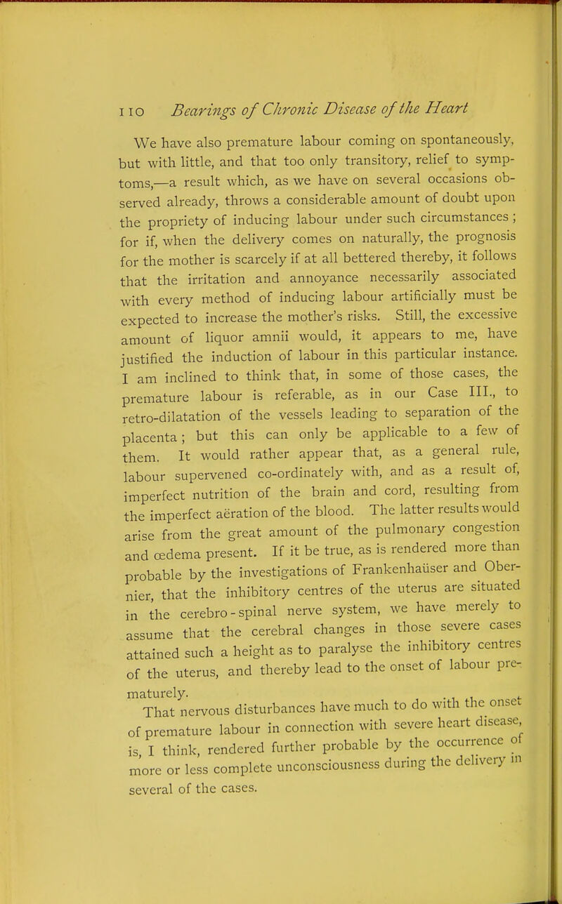 We have also premature labour coming on spontaneously, but with little, and that too only transitory, relief to symp- toms,—a result which, as we have on several occasions ob- served already, throws a considerable amount of doubt upon the propriety of inducing labour under such circumstances ; for if, when the delivery comes on naturally, the prognosis for the mother is scarcely if at all bettered thereby, it follows that the irritation and annoyance necessarily associated with every method of inducing labour artificially must be expected to increase the mother's risks. Still, the excessive amount of liquor amnii would, it appears to me, have justified the induction of labour in this particular instance. I am inclined to think that, in some of those cases, the premature labour is referable, as in our Case III., to retro-dilatation of the vessels leading to separation of the placenta; but this can only be applicable to a few of them. It would rather appear that, as a general rule, labour supervened co-ordinately with, and as a result of, imperfect nutrition of the brain and cord, resulting from the imperfect aeration of the blood. The latter results would arise from the great amount of the pulmonary congestion and oedema present. If it be true, as is rendered more than probable by the investigations of Frankenhaiiser and Ober- nier, that the inhibitory centres of the uterus are situated in the cerebro-spinal nerve system, we have merely to assume that the cerebral changes in those severe cases attained such a height as to paralyse the inhibitory centres of the uterus, and thereby lead to the onset of labour pre- maturely. ^ That nervous disturbances have much to do with the onse. of premature labour in connection with severe heart disease is I think, rendered further probable by the occurrence of more or less complete unconsciousness during the delivery m several of the cases.