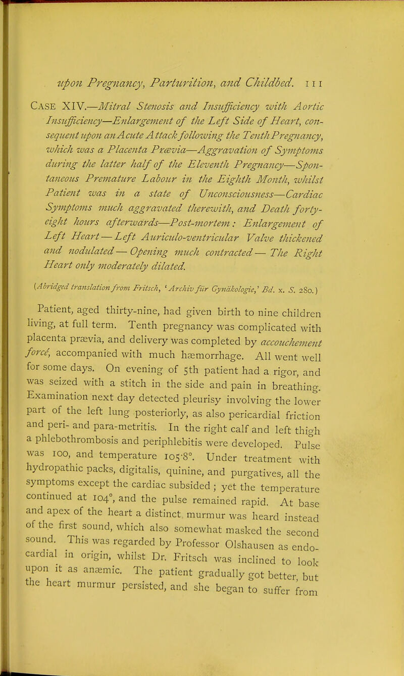 Case XIV.—Mitral Stenosis and Insufficiency zvith Aortic Insufficiency—Enlargemetit of the Left Side of Heart, con- seqnejit ttpon an Acute Attack folloiving the Tenth Pregnancy, which was a Placenta Prcevia—Aggravation of Symptoms during the latter half of the Eleventh Pregnancy—Spon- taneous Premature Labour in the Eighth Month, whilst Patient was in a state of Unconsciousness—Cardiac Symptoms much aggravated therewith, and Death forty- eight hotirs afterwards—Post-mortem: Enlargement of Left Heart — Left Atiricido-ventricular Valve thickened and nodulated—Opening much contracted—The Right Heart only moderately dilated. (Abridged translation from Fritsch, ' Archiv fiir Gyndkologie; Bd. x. S. 280.) Patient, aged thirty-nine, had given birth to nine children hving, at full term. Tenth pregnancy was complicated with placenta prasvia, and delivery was completed by accouchement force, accompanied with much hemorrhage. All went well for some days. On evening of Sth patient had a rigor, and was seized with a stitch in the side and pain in breathing. Examination next day detected pleurisy involving the lower part of the left lung posteriorly, as also pericardial friction and peri- and para-metritis. In the right calf and left thigh a phlebothrombosis and periphlebitis were developed. Pufse was 100, and temperature 105-8°. Under treatment with hydropathic packs, digitalis, quinine, and purgatives, all the symptoms except the cardiac subsided ; yet the temperature contmued at 104°, and the pulse remained rapid. At base and apex of the heart a distinct, murmur was heard instead of the first sound, which also somewhat masked the second sound. This was regarded by Professor Olshausen as endo cardial in origin, whilst Dr. Fritsch was inclined to look upon It as anemic. The patient gradually got better but the heart murmur persisted, and she began to suffer from