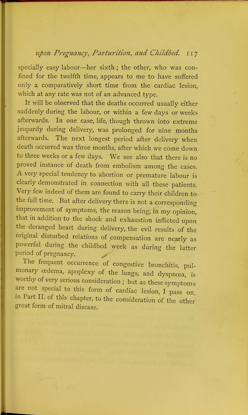 specially easy labour—her sixth; the other, who was con- fined for the twelfth time, appears to me to have suffered only a comparatively short time from the cardiac lesion, which at any rate was not of an advanced type. It will be observed that the deaths occurred usually either suddenly during the labour, or within a few days or weeks afterwards. In one case, life, though thrown into extreme jeopardy during delivery, was prolonged for nine months afterwards. The next longest period after delivery when death occurred was three months, after which we come down to three weeks or a few days. We see also that there is no proved instance of death from embolism among the cases. A very special tendency to abortion or premature labour is clearly demonstrated in connection with all these patients. Very few indeed of them are found to carry their children to the full time. But after delivery there is not a corresponding improvement of symptoms, the reason being, in my opinion, that in addition to the shock and exhaustion inflicted upon the deranged heart during delivery, the evil results of the original disturbed relations of compensation are nearly as powerful during the childbed week as during the latter period of pregnancy. ^■ The frequent occurrence of congestive bronchitis, pul- monary cedema, apoplexy of the lungs, and dyspnoea, is worthy of very serious consideration ; but as these symptoms are not special to this form of cardiac lesion. I pass on m Part II. of this chapter, to the consideration of the other great form of mitral disease.