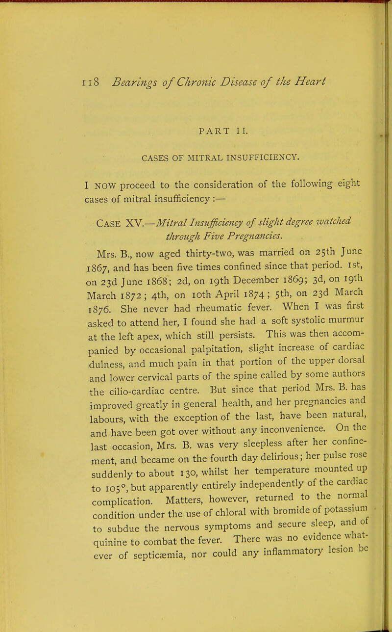 PART II. CASES OF MITRAL INSUFFICIENCY. I NOW proceed to the consideration of the following eight cases of mitral insufficiency :— | Case y^.—Mitral Insufficiency of slight degree zvatched through Five Pregnancies. Mrs. B., now aged thirty-two, was married on 25th June 1867, and has been five times confined since that period, ist, on 23d June 1868; 2d, on 19th December 1869; 3d, on 19th March 1872; 4th, on loth April 1874; 5th, on 23d March 1876. She never had rheumatic fever. When I was first asked to attend her, I found she had a soft systolic murmur at the left apex, which still persists. This was then accom- panied by occasional palpitation, slight increase of cardiac dulness, and much pain in that portion of the upper dorsal and lower cervical parts of the spine called by some authors the cilio-cardiac centre. But since that period Mrs. B. has improved greatly in general health, and her pregnancies and labours, with the exception of the last, have been natural, and have been got over without any inconvenience. On the last occasion, Mrs. B. was very sleepless after her confine- ment, and became on the fourth day delirious; her pulse rose suddenly to about 130, whilst her temperature mounted up to 105^ but apparently entirely independently of the cardiac complication. Matters, however, returned to the normal condition under the use of chloral with bromide of potassium to subdue the nervous symptoms and secure sleep, and ot quinine to combat the fever. There was no evidence what- ever of septicaemia, nor could any inflammatory lesion be
