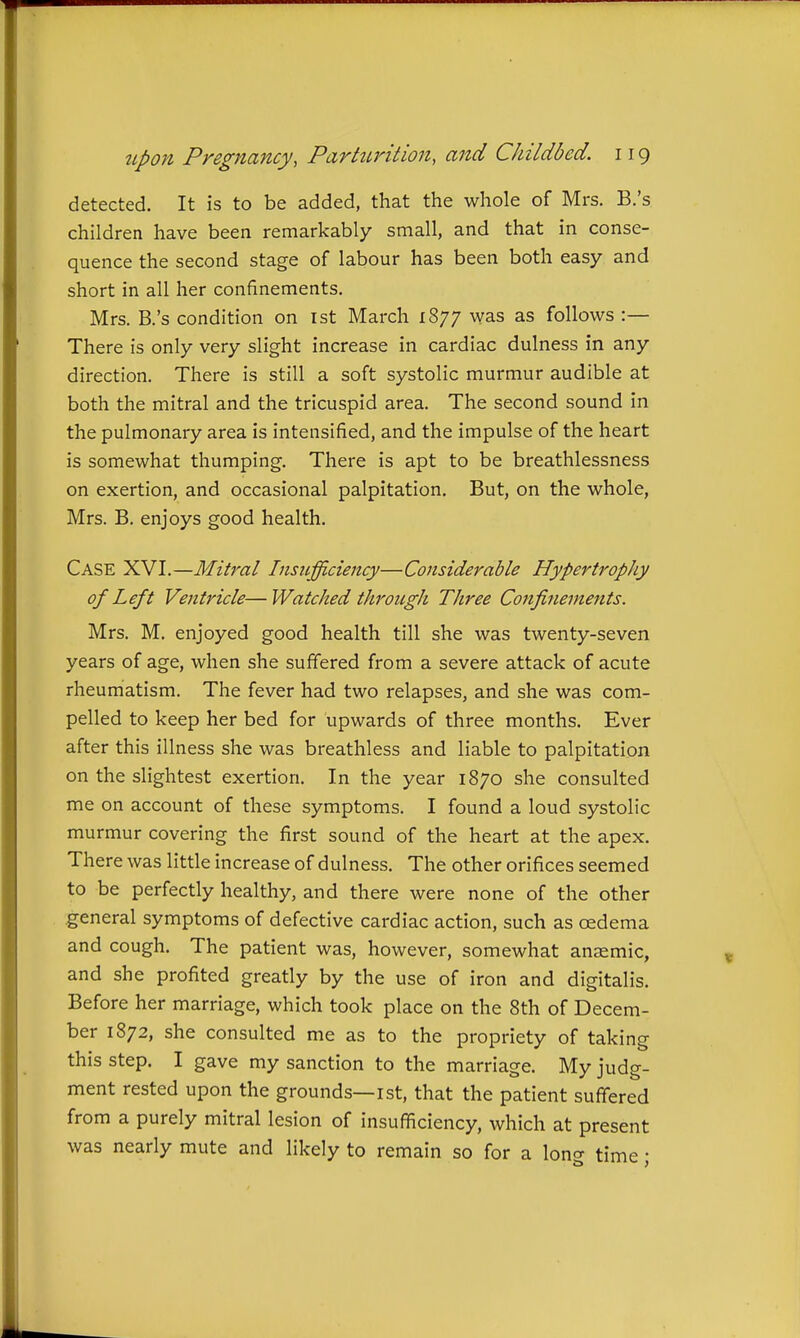detected. It is to be added, that the whole of Mrs. B.'s children have been remarkably small, and that in conse- quence the second stage of labour has been both easy and short in all her confinements. Mrs. B.'s condition on ist March 1877 was as follows :— There is only very slight increase in cardiac dulness in any direction. There is still a soft systolic murmur audible at both the mitral and the tricuspid area. The second sound in the pulmonary area is intensified, and the impulse of the heart is somewhat thumping. There is apt to be breathlessness on exertion, and occasional palpitation. But, on the whole, Mrs. B. enjoys good health. Case XVI.—Mitral Insufficiency—Considerable Hypertrophy of Left Ventricle—Watched through Three Confinements. Mrs. M. enjoyed good health till she was twenty-seven years of age, when she suffered from a severe attack of acute rheumatism. The fever had two relapses, and she was com- pelled to keep her bed for upwards of three months. Ever after this illness she was breathless and liable to palpitation on the slightest exertion. In the year 1870 she consulted me on account of these symptoms. I found a loud systolic murmur covering the first sound of the heart at the apex. There was little increase of dulness. The other orifices seemed to be perfectly healthy, and there were none of the other general symptoms of defective cardiac action, such as oedema and cough. The patient was, however, somewhat anaemic, and she profited greatly by the use of iron and digitalis. Before her marriage, which took place on the 8th of Decem- ber 1872, she consulted me as to the propriety of taking this step. I gave my sanction to the marriage. My judg- ment rested upon the grounds—ist, that the patient suffered from a purely mitral lesion of insufficiency, which at present was nearly mute and likely to remain so for a long time;