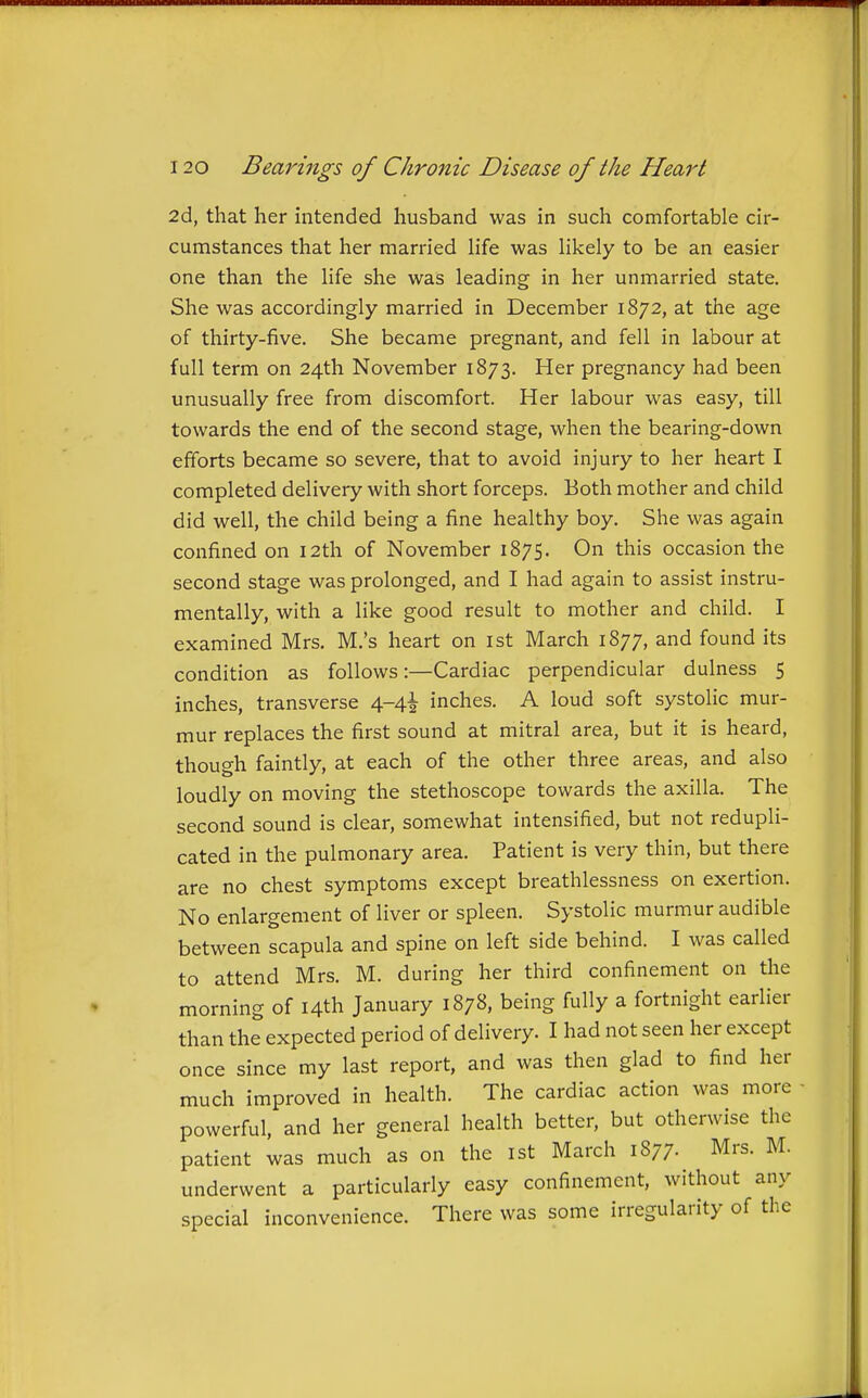 2d, that her intended husband was in such comfortable cir- cumstances that her married life was likely to be an easier one than the life she was leading in her unmarried state. She was accordingly married in December 1872, at the age of thirty-five. She became pregnant, and fell in labour at full term on 24th November 1873. Her pregnancy had been unusually free from discomfort. Her labour was easy, till towards the end of the second stage, when the bearing-down efforts became so severe, that to avoid injury to her heart I completed delivery with short forceps. Both mother and child did well, the child being a fine healthy boy. She was again confined on 12th of November 1875. On this occasion the second stage was prolonged, and I had again to assist instru- mentally, with a like good result to mother and child. I examined Mrs. M.'s heart on ist March 1877, and found its condition as follows:—Cardiac perpendicular dulness 5 inches, transverse 4-4^ inches. A loud soft systolic mur- mur replaces the first sound at mitral area, but it is heard, though faintly, at each of the other three areas, and also loudly on moving the stethoscope towards the axilla. The second sound is clear, somewhat intensified, but not redupli- cated in the pulmonary area. Patient is very thin, but there are no chest symptoms except breathlessness on exertion. No enlargement of liver or spleen. Systolic murmur audible between scapula and spine on left side behind. I was called to attend Mrs. M. during her third confinement on the morning of 14th January 1878, being fully a fortnight earlier than the expected period of delivery. I had not seen her except once since my last report, and was then glad to find her much improved in health. The cardiac action was more powerful, and her general health better, but otherwise the patient was much as on the ist March 1877- Mrs. M. underwent a particularly easy confinement, without any special inconvenience. There was some irregularity of the