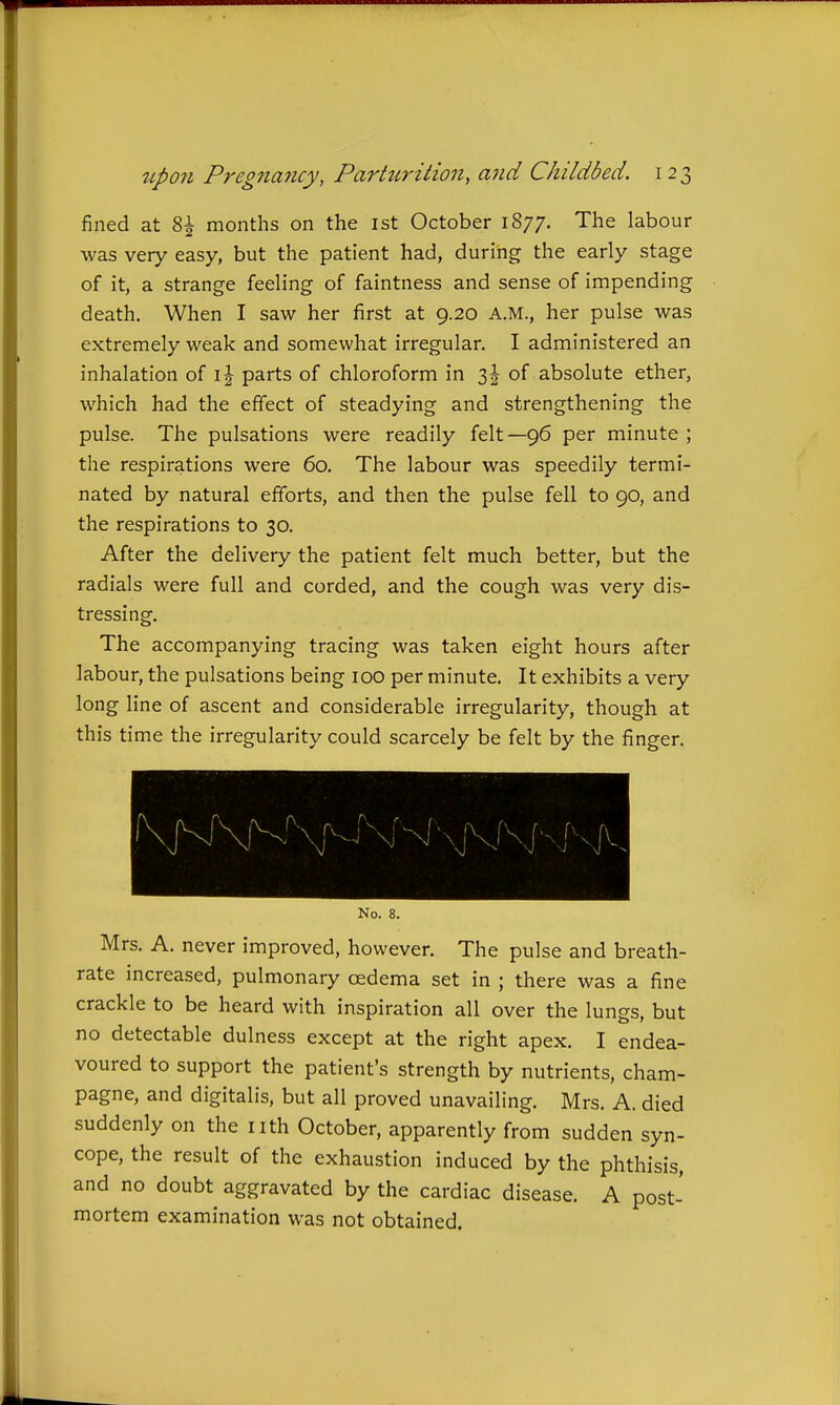 fined at 8^ months on the 1st October 1877. The labour was very easy, but the patient had, during the early stage of it, a strange feeling of faintness and sense of impending death. When I saw her first at 9.20 A.M., her pulse was extremely weak and somewhat irregular. I administered an inhalation of i| parts of chloroform in 3| of absolute ether, which had the effect of steadying and strengthening the pulse. The pulsations were readily felt—96 per minute ; the respirations were 60. The labour was speedily termi- nated by natural efforts, and then the pulse fell to 90, and the respirations to 30. After the delivery the patient felt much better, but the radials were full and corded, and the cough was very dis- tressing. The accompanying tracing was taken eight hours after labour, the pulsations being 100 per minute. It exhibits a very long line of ascent and considerable irregularity, though at this time the irregularity could scarcely be felt by the finger. No. 8. Mrs. A. never improved, however. The pulse and breath- rate increased, pulmonary cedema set in ; there was a fine crackle to be heard with inspiration all over the lungs, but no detectable dulness except at the right apex. I endea- voured to support the patient's strength by nutrients, cham- pagne, and digitalis, but all proved unavailing. Mrs. A. died suddenly on the nth October, apparently from sudden syn- cope, the result of the exhaustion induced by the phthisis, and no doubt aggravated by the cardiac disease. A post- mortem examination was not obtained.