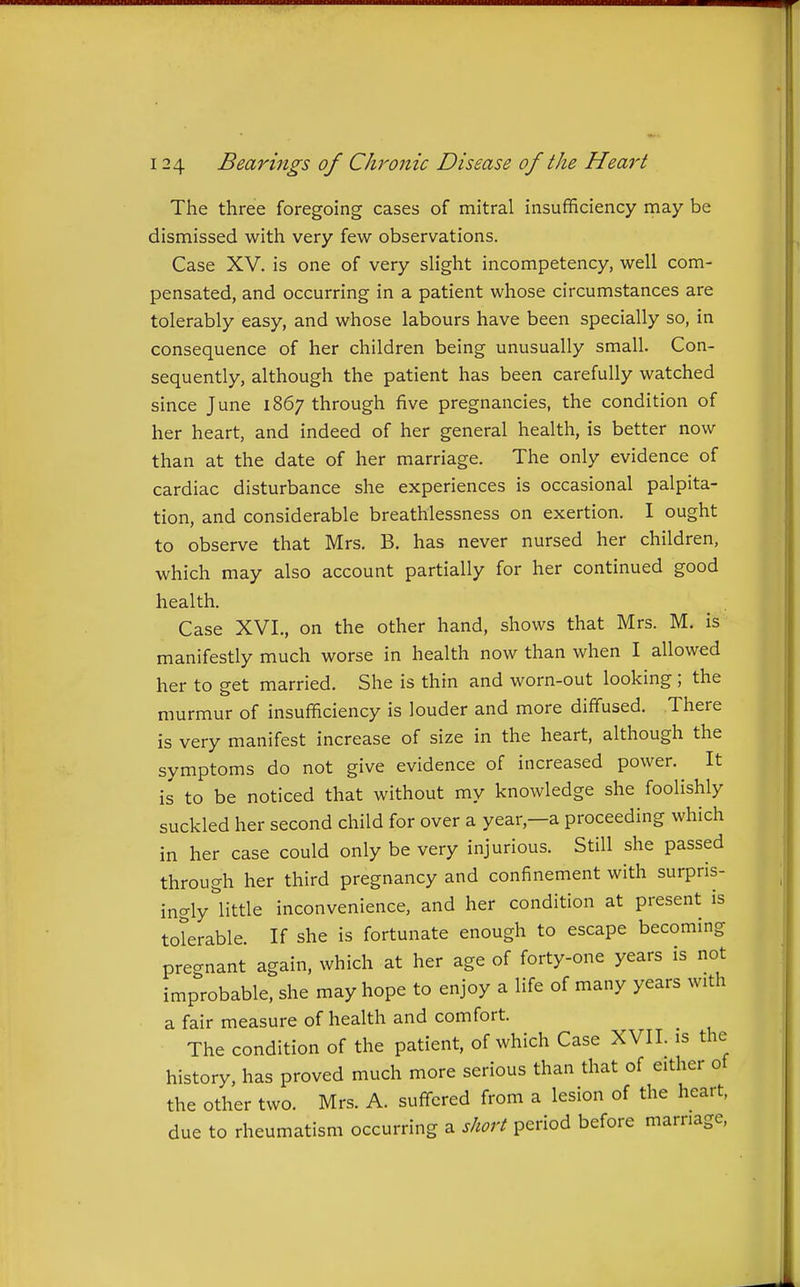 The three foregoing cases of mitral insufficiency may be dismissed with very few observations. Case XV. is one of very slight incompetency, well com- pensated, and occurring in a patient whose circumstances are tolerably easy, and whose labours have been specially so, in consequence of her children being unusually small. Con- sequently, although the patient has been carefully watched since June 1867 through five pregnancies, the condition of her heart, and indeed of her general health, is better now than at the date of her marriage. The only evidence of cardiac disturbance she experiences is occasional palpita- tion, and considerable breathlessness on exertion. I ought to observe that Mrs. B. has never nursed her children, which may also account partially for her continued good health. Case XVL, on the other hand, shows that Mrs. M. is manifestly much worse in health now than when I allowed her to get married. She is thin and worn-out looking ; the murmur of insufficiency is louder and more diffused. There is very manifest increase of size in the heart, although the symptoms do not give evidence of increased power. It is to be noticed that without my knowledge she foolishly suckled her second child for over a year,—a proceeding which in her case could only be very injurious. Still she passed through her third pregnancy and confinement with surpris- ingly little inconvenience, and her condition at present is toterable. If she is fortunate enough to escape becoming precrnant again, which at her age of forty-one years is not improbable, she may hope to enjoy a life of many years with a fair measure of health and comfort. The condition of the patient, of which Case XVII. is the history, has proved much more serious than that of either of the other two. Mrs. A. suffered from a lesion of the heart, due to rheumatism occurring a short period before marriage. Ji