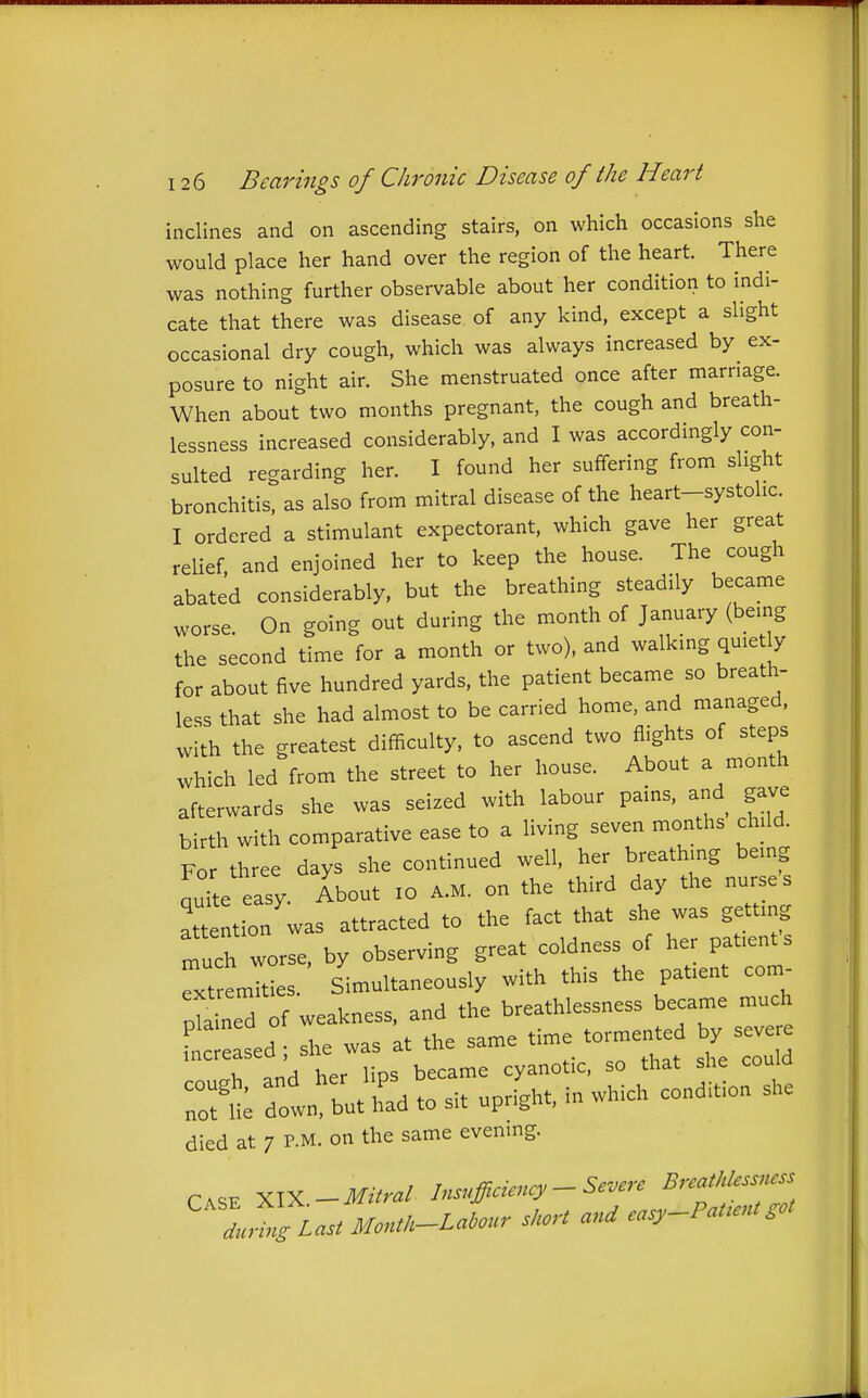 inclines and on ascending stairs, on which occasions she would place her hand over the region of the heart. There was nothing further observable about her condition to indi- cate that there was disease of any kind, except a slight occasional dry cough, which was always increased by ex- posure to night air. She menstruated once after marriage. When about two months pregnant, the cough and breath- lessness increased considerably, and I was accordingly con- sulted regarding her. I found her suffering from slight bronchitis, as also from mitral disease of the heart-systolic. I ordered a stimulant expectorant, which gave her great reUef and enjoined her to keep the house. The cough abated considerably, but the breathing steadily became worse. On going out during the month of January (being the second time for a month or two), and walking quietly for about five hundred yards, the patient became so breath- less that she had almost to be carried home, and managed, with the greatest difficulty, to ascend two flights of steps which led from the street to her house. About a month afterwards she was seized with labour pains, and gave birth with comparative ease to a living seven months child. For three days she continued well, her breathing being nuite easy. About 10 A.M. on the third day the nurses attention was attracted to the fact that she was getting much worse, by observing great coldness of her patients TtremTties. Simultaneously with this the patient com- pSined of weakness, and the breathlessness became much r::::! ; si. was at the same time tormented seve r;; r.r srr.;^-:-;.... died at 7 P.M. on the same evening. CASE - Mitral Insufficiency - Severe Breathlessness . Z..^ Month-Labour short and easy-Pat.nt,ot