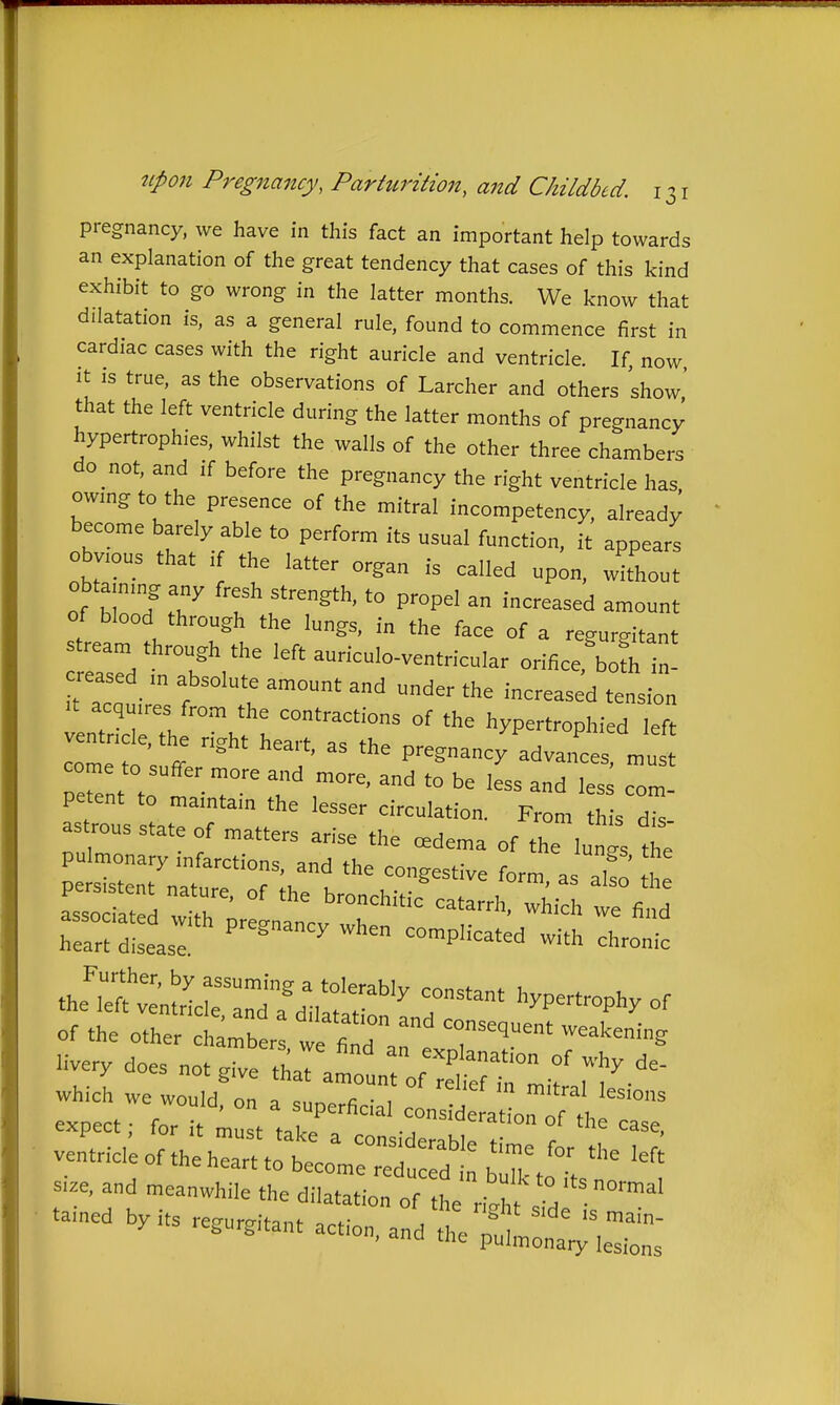 pregnancy, we have in this fact an important help towards an explanation of the great tendency that cases of this kind exhibit to go wrong in the latter months. We know that dilatation is, as a general rule, found to commence first in cardiac cases with the right auricle and ventricle. If, now It is true, as the observations of Larcher and others show' that the left ventricle during the latter months of pregnancy hypertrophies, whilst the walls of the other three chambers do not, and if before the pregnancy the right ventricle has owmg to the presence of the mitral incompetency, alread; become barely able to perform its usual function, it appears obvious that if the latter organ is called upon, Jhout obtammg any fresh strength, to propel an increased amount of blood through the lungs, in the face of a regurgitant 23 T'/'^ left auriculo-ventricular orificefbo^ i^^ reased m absolute amount and under the increased tension It acquires from the contractions of the hypertrophied left ventnc e, the nVht hrarf =,= ti,. f cu icn o- ■ ^ pregnancy advances, must come to suffer more and more, and to be less and les com- petent to maintain the lesser circulation. From h s d astrous state of matters arise the cedema of the lunts the pulmonary infarctions, and the congestive form as a£ the z:^::t^--p-*^^chrome the^;St;tr;r::d7dl,Itr^ hypertrophy of of the other c ambt: we find '7^=' ^^'^^''S Hvery does which we would on <=nr. • , ^'^^^^ lesions 'uia, on a superficial consideration r^f fi, expect: for it must f^l-^ . ■ , '''^'^^tion of the case, ventric,;ofthehrrhtorru:::t htt'°' si.e, and meanwhile the dilatatiJ: of '° --^byits regurgitant action, and tSra:;.:^::