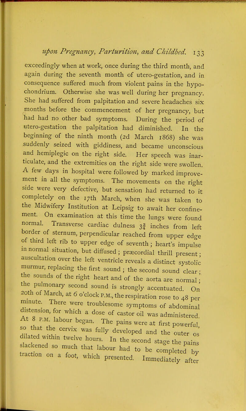 exceedingly when at work, once during the third month, and again during the seventh month of utero-gestation, and in consequence suffered much from violent pains in the hypo- chondrium. Otherwise she was well during her pregnancy. She had suffered from palpitation and severe headaches six months before the commencement of her pregnancy, but had had no other bad symptoms. During the period of utero-gestation the palpitation had diminished. In the beginning of the ninth month (2d March 1868) she was suddenly seized with giddiness, and became unconscious and hemiplegic on the right side. Her speech was inar- ticulate, and the extremities on the right side were swollen. A few days in hospital were followed by marked improve- ment in all the symptoms. The movements on the right side were very defective, but sensation had returned to it completely on the 17th March, when she was taken to the Midwifery Institution at Leipsig to await her confine- ment. On examination at this time the lungs were found normal. Transverse cardiac dulness sf inches from left border of sternum, perpendicular reached from upper ed<Te of third left rib to upper edge of seventh ; heart's impulse m normal situation, but diffused; praecordial thrill present • auscultation over the left ventricle reveals a distinct systolic murmur, replacing the first sound ; the second sound clear • the sounds of the right heart and of the aorta are normal' the pulmonary second sound is strongly accentuated. On 20th of March, at 6 o'clock P.M., the respiration rose to 48 per minute. There were troublesome symptoms of abdominal distension, or which a dose of castor oil was administered At 8 P.M^ labour began. The pains were at first powerful so that the cervix was fully developed and the outer os' dilated within twelve hours. In the second stage the pain lackened so much that labour had to be completed T; traction on a foot, which presented. Immediacy after