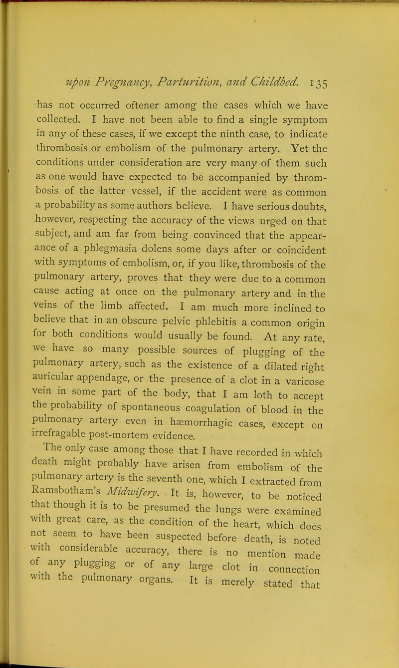 has not occurred oftener among the cases which we have collected. I have not been able to find a single symptom in any of these cases, if we except the ninth case, to indicate thrombosis or embolism of the pulmonary artery. Yet the conditions under consideration are very many of them such as one would have expected to be accompanied by throm- bosis of the latter vessel, if the accident were as common a probability as some authors believe. I have serious doubts, however, respecting the accuracy of the views urged on that subject, and am far from being convinced that the appear- ance of a phlegmasia dolens some days after or coincident with symptoms of embolism, or, if you like, thrombosis of the pulmonary artery, proves that they were due to a common cause acting at once on the pulmonary artery and in the veins of the limb affected. I am much more inclined to beheve that in an obscure pelvic phlebitis a common origin for both conditions would usually be found. At any rate, we have so many possible sources of plugging of the pulmonary artery, such as the existence of a dilated right auricular appendage, or the presence of a clot in a varicose vein in some part of the body, that I am loth to accept the probability of spontaneous coagulation of blood in the pulmonary artery even in hemorrhagic cases, except on irrefragable post-mortem evidence. The only case among those that I have recorded in which death might probably have arisen from embolism of the pulmonary artery is the seventh one, which I extracted from Ramsbotham's Midwifery. It is, however, to be noticed that though it is to be presumed the lungs were examined with great care, as the condition of the heart, which does not seem to have been suspected before death, is noted with considerable accuracy, there is no mention made of any plugging or of any large clot in connection with the pulmonary organs. It is merely stated that