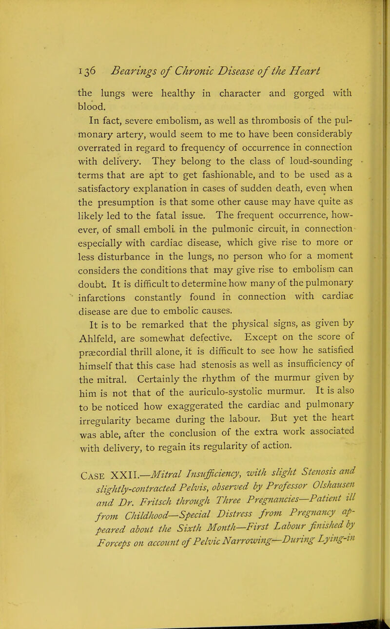 the lungs were healthy in character and gorged with blood. In fact, severe embolism, as well as thrombosis of the pul- monary artery, would seem to me to have been considerably overrated in regard to frequency of occurrence in connection with delivery. They belong to the class of loud-sounding terms that are apt to get fashionable, and to be used as a satisfactory explanation in cases of sudden death, even when the presumption is that some other cause may have quite as likely led to the fatal issue. The frequent occurrence, how- ever, of small emboli in the pulmonic circuit, in connection especially with cardiac disease, which give rise to more or less disturbance in the lungs, no person who for a moment considers the conditions that may give rise to embolism can doubt It is difficult to determine how many of the pulmonary infarctions constantly found in connection with cardiac disease are due to embolic causes. It is to be remarked that the physical signs, as given by Ahlfeld, are somewhat defective. Except on the score of praecordial thrill alone, it is difficult to see how he satisfied himself that this case had stenosis as well as insufficiency of the mitral. Certainly the rhythm of the murmur given by him is not that of the auriculo-systolic murmur. It is also to be noticed how exaggerated the cardiac and pulmonary irregularity became during the labour. But yet the heart was able, after the conclusion of the extra work associated with delivery, to regain its regularity of action. Case HYAl—Mitral Insufficiency, with slight Stenosis and slightly-contracted Pelvis, obsei-oed by Professor Olshaiisen and Dr. Fritsch through Three Pregnancies—Patient ill from Childhood—Special Distress from Pregnancy ap- peared about the Sixth Month—First Labour finished by Forceps on account of Pelvic Narrowing—During Lying-in
