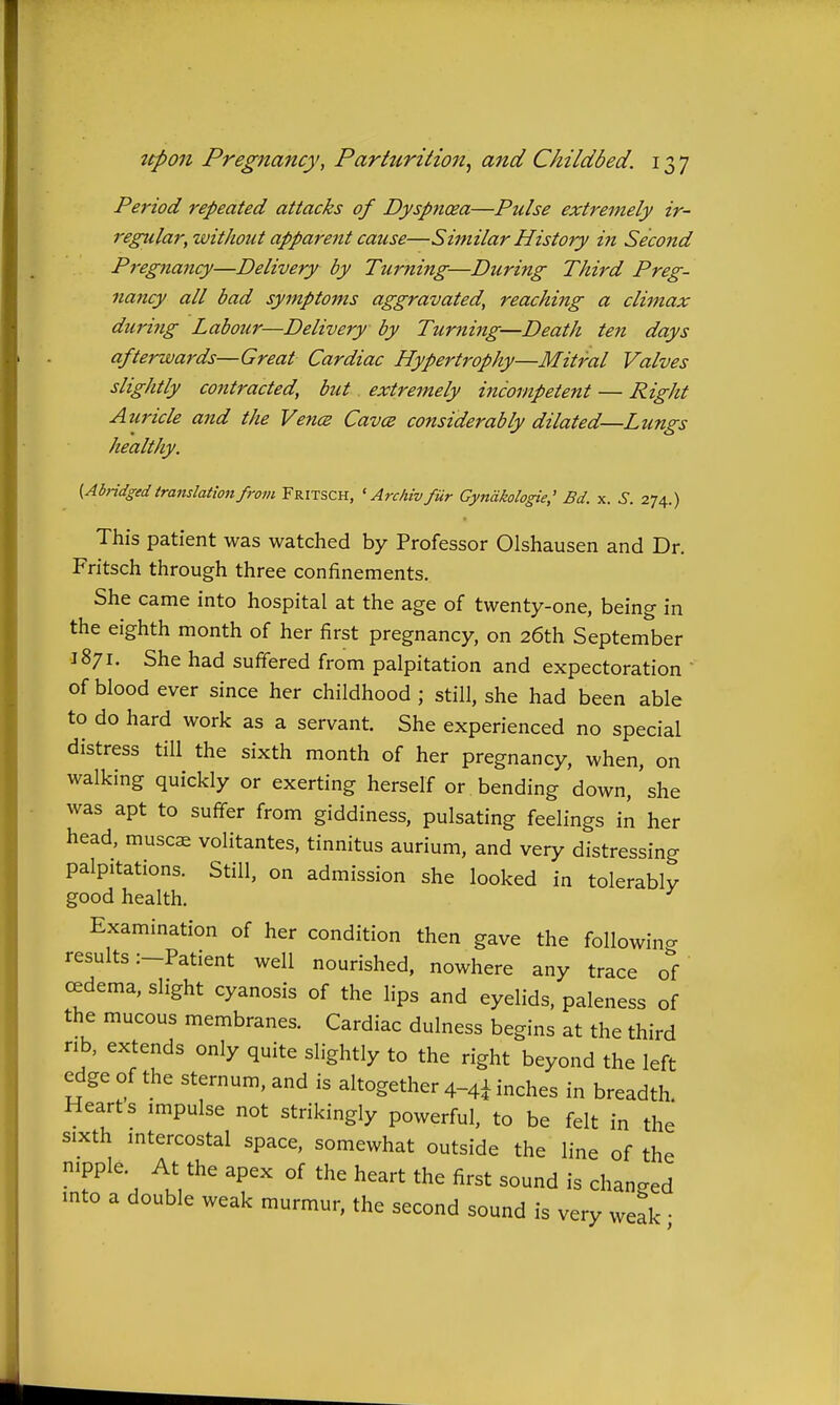 Period repeated attacks of Dyspnoea—Pulse extremely ir- regular,'without apparent cause—Similar History in Second Pregnancy—Delivery by Turning—During Third Preg- nancy all bad symptoms aggravated, reaching a climax during Labour—Delivery by Turning—Death ten days afterwards—Great Cardiac Hypertrophy—Mitral Valves slightly cojitracted, but. extremely incompetent — Right Aiiricle and the Vence Cavce considerably dilated—Lungs healthy. ^Abridged translation from Fritsch, ' Archivfur Gyndkologie,' Bd. x. S. 274.) This patient was watched by Professor Olshausen and Dr. Fritsch through three confinements. She came into hospital at the age of twenty-one, being in the eighth month of her first pregnancy, on 26th September 1871. She had suffered from palpitation and expectoration of blood ever since her childhood ; still, she had been able to do hard work as a servant. She experienced no special distress till the sixth month of her pregnancy, when, on walking quickly or exerting herself or bending down, she was apt to suffer from giddiness, pulsating feelings in her head, muscae volitantes, tinnitus aurium, and very distressing palpitations. Still, on admission she looked in tolerably good health. Examination of her condition then gave the followino- results :-Patient well nourished, nowhere any trace oV cedema, slight cyanosis of the lips and eyelids, paleness of the mucous membranes. Cardiac dulness begins at the third rib, extends only quite slightly to the right beyond the left edge of the sternum, and is altogether 4-4I inches in breadth Hearts impulse not strikingly powerful, to be felt in the sixth intercostal space, somewhat outside the line of the nipple At the apex of the heart the first sound is changed into a double weak murmur, the second sound is very weak •