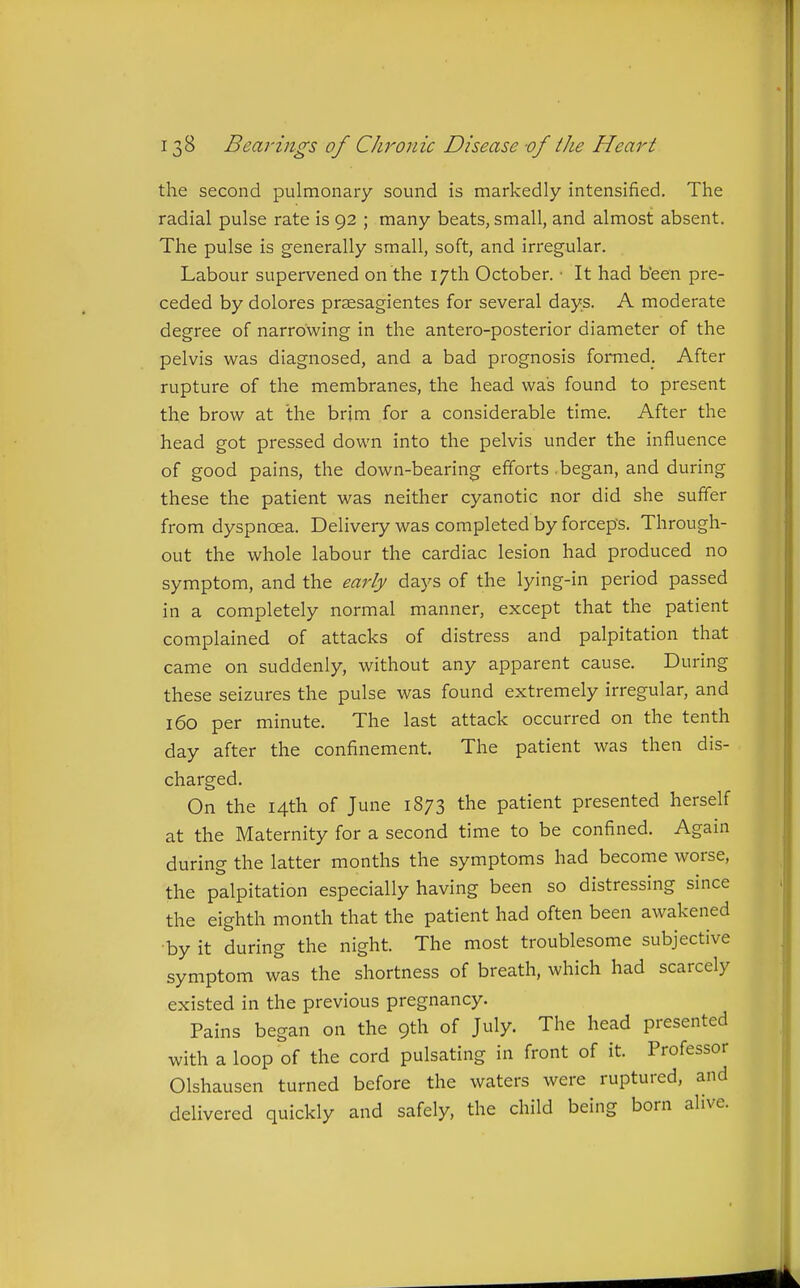 the second pulmonary sound is markedly intensified. The radial pulse rate is 92 ; many beats, small, and almost absent. The pulse is generally small, soft, and irregular. Labour supervened on the 17th October. ■ It had been pre- ceded by dolores praesagientes for several days. A moderate degree of narrowing in the antero-posterior diameter of the pelvis was diagnosed, and a bad prognosis formed. After rupture of the membranes, the head was found to present the brow at the brim for a considerable time. After the head got pressed down into the pelvis under the influence of good pains, the down-bearing efforts .began, and during these the patient was neither cyanotic nor did she suffer from dyspnoea. Deliveiy was completed by forceps. Through- out the whole labour the cardiac lesion had produced no symptom, and the early days of the lying-in period passed in a completely normal manner, except that the patient complained of attacks of distress and palpitation that came on suddenly, without any apparent cause. During these seizures the pulse was found extremely irregular, and 160 per minute. The last attack occurred on the tenth day after the confinement. The patient was then dis- charged. On the 14th of June 1873 the patient presented herself at the Maternity for a second time to be confined. Again durins: the latter months the symptoms had become worse, the palpitation especially having been so distressmg smce the eighth month that the patient had often been awakened •by it during the night. The most troublesome subjective symptom was the shortness of breath, which had scarcely existed in the previous pregnancy. Pains began on the 9th of July. The head presented with a loop of the cord pulsating in front of it. Professor Olshausen turned before the waters were ruptured, and delivered quickly and safely, the child being born alive.