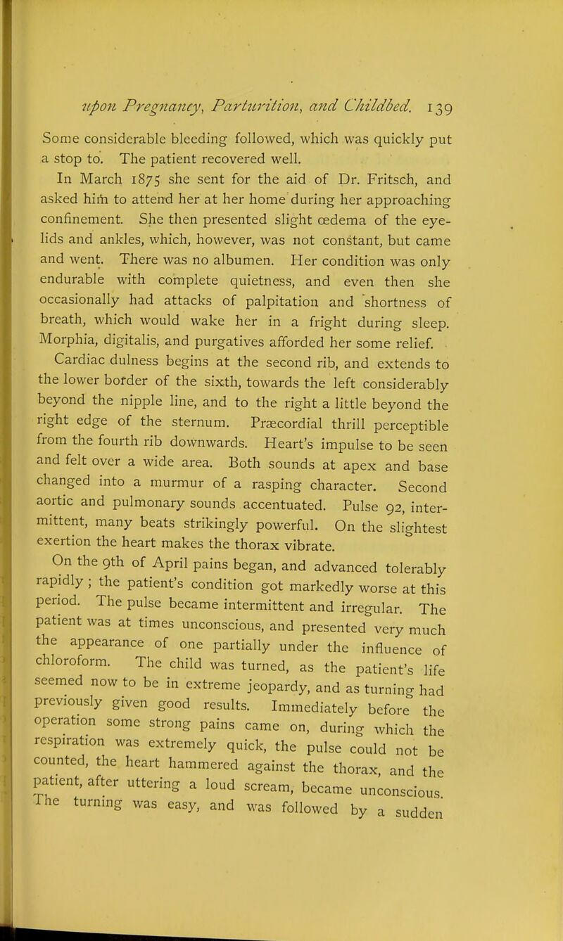 Some considerable bleeding followed, which was quickly put a stop to. The patient recovered well. In March 1875 she sent for the aid of Dr. Fritsch, and asked hirti to attend her at her home during her approaching confinement. She then presented slight oedema of the eye- lids and ankles, which, however, was not constant, but came and went. There was no albumen. Her condition was only endurable with complete quietness, and even then she occasionally had attacks of palpitation and shortness of breath, which would wake her in a fright during sleep. Morphia, digitalis, and purgatives afforded her some relief. Cardiac dulness begins at the second rib, and extends to the lower border of the sixth, towards the left considerably beyond the nipple line, and to the right a little beyond the right edge of the sternum. Precordial thrill perceptible from the fourth rib downwards. Heart's impulse to be seen and felt over a wide area. Both sounds at apex and base changed into a murmur of a rasping character. Second aortic and pulmonary sounds accentuated. Pulse 92, inter- mittent, many beats strikingly powerful. On the slightest exertion the heart makes the thorax vibrate. On the 9th of April pains began, and advanced tolerably rapidly ; the patient's condition got markedly worse at this period. The pulse became intermittent and irregular. The patient was at times unconscious, and presented very much the appearance of one partially under the influence of chloroform. The child was turned, as the patient's life seemed now to be in extreme jeopardy, and as turning had previously given good results. Immediately before the operation some strong pains came on, during which the respiration was extremely quick, the pulse could not be counted, the heart hammered against the thorax, and the patient, after uttering a loud scream, became unconscious Ihe turning was easy, and was followed by a sudden
