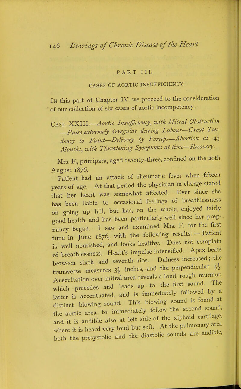 PART III. CASES OF AORTIC INSUFFICIENCY. In this part of Chapter IV. we proceed to the consideration of our collection of six cases of aortic incompetency. Case ILy^lW—Aortic Insufficiency, with Mitral Obstruction —Ptilse extremely irregular during Labour—Great Ten- dency to Faint—Delivery by Forceps—Abortion at 4 Months, with Threatening Symptoms at time—Recovery. Mrs. R, primipara, aged twenty-three, confined on the 20th August 1876. Patient had an attack of rheumatic fever when fifteen years of age. At that period the physician in charge stated that her heart was somewhat affected. Ever since she has been liable to occasional feelings of breathlessness on going up hill, but has, on the whole, enjoyed fairly eood health, and has been particularly well since her preg- nancy began. I saw and examined Mrs. F for the first time in June 1876, with the following resultsPatient is well nourished, and looks healthy. Does not complam of breathlessness. Heart's impulse intensified. Apex beats between sixth and seventh ribs. Dulness increased; the transverse measures 3i inches, and the perpendicular 5.- Auscultation over mitral area reveals a loud, rough murmur which precedes and leads up to the first sound. Th latter is accentuated, and is immediately followed by a distinct blowing sound. This blowing sound is found at the aortic area to immediately follow the second sound and it is audible also at left side of the xiphoid cartilage where it is heard very loud but soft. At the Pul-onaiy r a both the presystolic and the diastolic sounds are audible.