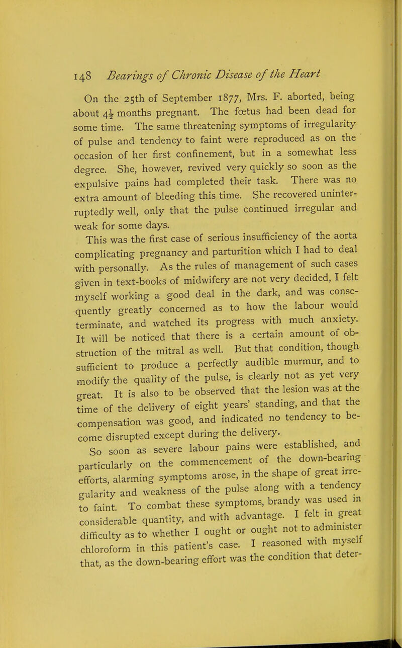 On the 25th of September 1877, Mrs. F. aborted, being about 4^ months pregnant. The foetus had been dead for some time. The same threatening symptoms of irregularity of pulse and tendency to faint were reproduced as on the occasion of her first confinement, but in a somewhat less degree. She, however, revived very quickly so soon as the expulsive pains had completed their task. There was no extra amount of bleeding this time. She recovered uninter- ruptedly well, only that the pulse continued irregular and weak for some days. This was the first case of serious insufficiency of the aorta complicating pregnancy and parturition which I had to deal with personally. As the rules of management of such cases given in text-books of midwifery are not very decided, I felt myself working a good deal in the dark, and was conse- quently greatly concerned as to how the labour would terminate, and watched its progress with much anxiety. It will be noticed that there is a certain amount of ob- struction of the mitral as well. But that condition, though sufficient to produce a perfectly audible murmur, and to modify the quality of the pulse, is cleariy not as yet very great It is also to be observed that the lesion was at the time of the delivery of eight years' standing, and that the compensation was good, and indicated no tendency to be- come disrupted except during the delivery. So soon as severe labour pains were established, and particularly on the commencement of the down-bearing efforts, alarming symptoms arose, in the shape of great irre- gularity and weakness of the pulse along with a tendency to faint To combat these symptoms, brandy was used in considerable quantity, and with advantage. I felt in great difficulty as to whether I ought or ought not to admmi^er chloroform in this patient's case. I reasoned wi h ^ that, as the down-bearing effort was the condition that deter-