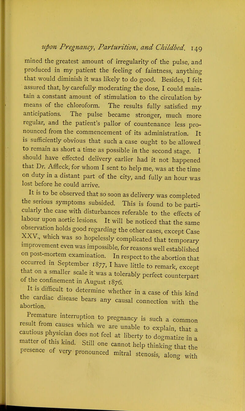 mined the greatest amount of irregularity of the pulse, and produced in my patient the feeling of faintness, anything that would diminish it was likely to do good. Besides, I felt assured that, by carefully moderating the dose, I could main- tain a constant amount of stimulation to the circulation by means of the chloroform. The results fully satisfied my anticipations. The pulse became stronger, much more regular, and the patient's pallor of countenance less pro- nounced from the commencement of its administration. It is sufficiently obvious that such a case ought to be allowed to remain as short a time as possible in the second stage. I should have effected delivery earlier had it not happened that Dr. Affleck, for whom I sent to help me, was at the time on duty in a distant part of the city, and fully an hour was lost before he could arrive. It is to be observed that so soon as delivery was completed the serious symptoms subsided. This is found to be parti- cularly the case with disturbances referable to the effects of labour upon aortic lesions. It will be noticed that the same observation holds good regarding the other cases, except Case XXV., which was so hopelessly complicated that temporary improvement even was impossible, for reasons well established on post-mortem examination. In respect to the abortion that occurred in September 1877, I have little to remark, except that on a smaller scale it was a tolerably perfect counterpart ot the confinement in August 1876. It is difficult to determine whether in a case of this kind the cardiac disease bears any causal connection with the abortion. Premature interruption to pregnancy is such a common result from causes which we are unable to explain, that a caufous phys,c.an does not feel at liberty to dogmatize in a matter of this kind. Still one cannot hefp thinlting hat the presence of very pronounced mitral stenosis, along „^th