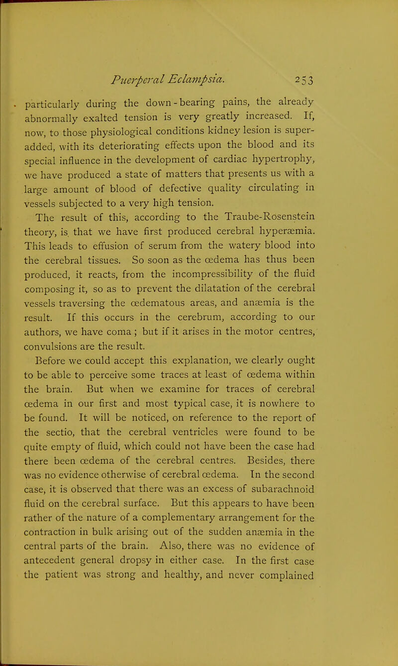 . particularly during the down - bearing pains, the already abnormally exalted tension is very greatly increased. If, now, to those physiological conditions kidney lesion is super- added, with its deteriorating effects upon the blood and its special influence in the development of cardiac hypertrophy, we have produced a state of matters that presents us with a large amount of blood of defective quality circulating in vessels subjected to a very high tension. The result of this, according to the Traube-Rosenstein theory, is. that we have first produced cerebral hypersemia. This leads to effusion of serum from the watery blood into the cerebral tissues. So soon as the oedema has thus been produced, it reacts, from the incompressibihty of the fluid composing it, so as to prevent the dilatation of the cerebral vessels traversing the oedematous areas, and anaemia is the result. If this occurs in the cerebrum, according to our authors, we have coma ; but if it arises in the motor centres, convulsions are the result. Before we could accept this explanation, we clearly ought to be able to perceive some traces at least of cedema within the brain. But when we examine for traces of cerebral oedema in our first and most typical case, it is nowhere to be found. It will be noticed, on reference to the report of the sectio, that the cerebral ventricles were found to be quite empty of fluid, which could not have been the case had there been oedema of the cerebral centres. Besides, there was no evidence otherwise of cerebral oedema. In the second case, it is observed that there was an excess of subarachnoid fluid on the cerebral surface. But this appears to have been rather of the nature of a complementary arrangement for the contraction in bulk arising out of the sudden anaemia in the central parts of the brain. Also, there was no evidence of antecedent general dropsy in either case. In the first case the patient was strong and healthy, and never complained