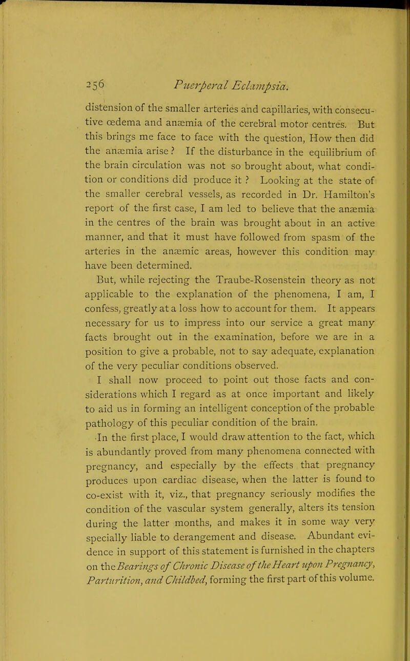 distension of the smaller arteries and capillaries, with consecu- tive oedema and anaemia of the cerebral motor centres. But this brings me face to face with the question, How then did the anaemia arise ? If the disturbance in the equilibrium of the brain circulation was not so brought about, what condi- tion or conditions did produce it ? Looking at the state of the smaller cerebral vessels, as recorded in Dr. Hamilton's report of the first case, I am led to beheve that the anaemia in the centres of the brain was brought about in an active manner, and that it must have followed from spasm of the arteries in the anaemic areas, however this condition may- have been determined. But, while rejecting the Traube-Rosenstein theory as not applicable to the explanation of the phenomena, I am, I confess, greatly at a loss how to account for them. It appears necessary for us to impress into our service a great many facts brought out in the examination, before we are in a position to give a probable, not to say adequate, explanation of the very peculiar conditions observed. I shall now proceed to point out those facts and con- siderations which I regard as at once important and likely to aid us in forming an intelligent conception of the probable pathology of this peculiar condition of the brain. •In the first place, I would draw attention to the fact, which is abundantly proved from many phenomena connected with pregnancy, and especially by the effects that pregnancy produces upon cardiac disease, when the latter is found to co-exist with it, viz., that pregnancy seriously modifies the condition of the vascular system generally, alters its tension during the latter months, and makes it in some way very specially liable to derangement and disease. Abundant evi- dence in support of this statement is furnished in the chapters on thQ Bearings of Chronic Disease of the Heart upon Pregnancy, Parturition, and Childbed, forming the first part of this volume.