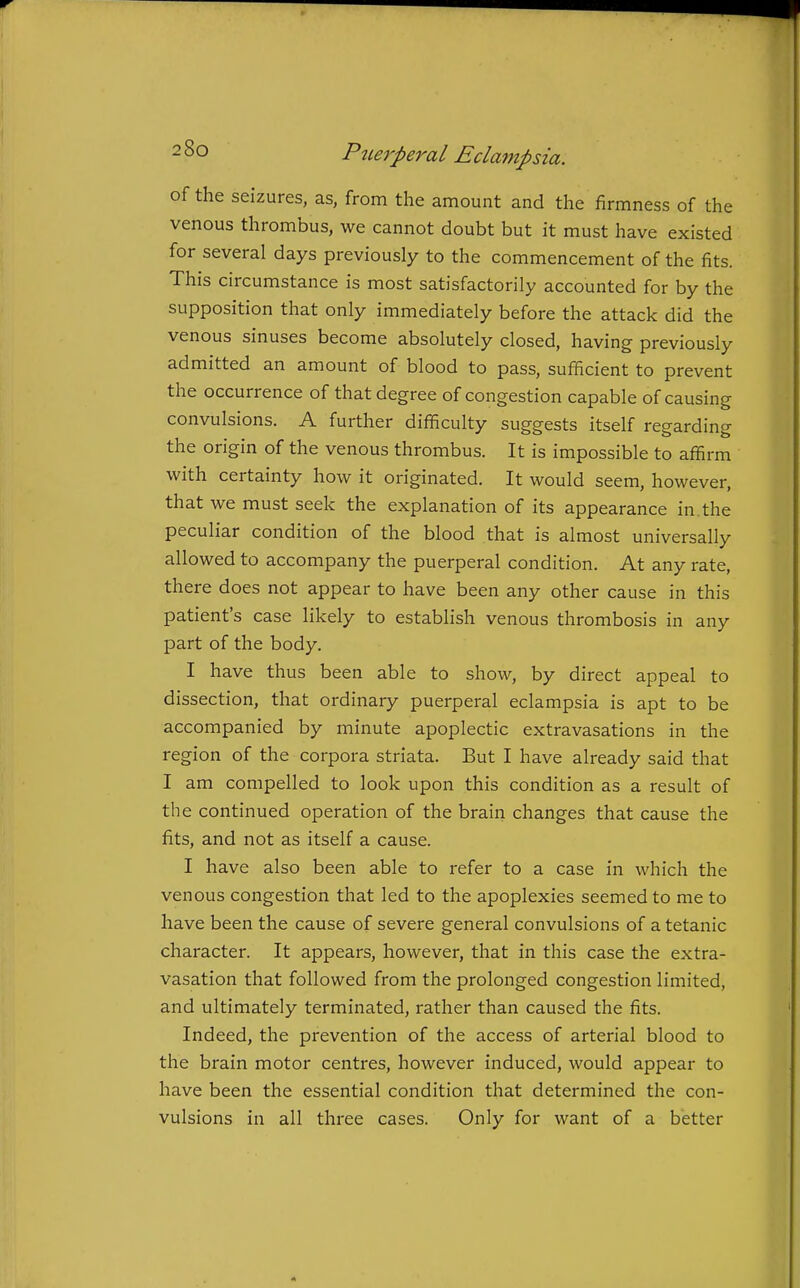 of the seizures, as, from the amount and the firmness of the venous thrombus, we cannot doubt but it must have existed for several days previously to the commencement of the fits. This circumstance is most satisfactorily accounted for by the supposition that only immediately before the attack did the venous sinuses become absolutely closed, having previously admitted an amount of blood to pass, sufficient to prevent the occurrence of that degree of congestion capable of causing convulsions. A further difficulty suggests itself regarding the origin of the venous thrombus. It is impossible to affirm with certainty how it originated. It would seem, however, that we must seek the explanation of its appearance in. the peculiar condition of the blood that is almost universally allowed to accompany the puerperal condition. At any rate, there does not appear to have been any other cause in this patient's case likely to establish venous thrombosis in any part of the body. I have thus been able to show, by direct appeal to dissection, that ordinary puerperal eclampsia is apt to be accompanied by minute apoplectic extravasations in the region of the corpora striata. But I have already said that I am compelled to look upon this condition as a result of the continued operation of the brain changes that cause the fits, and not as itself a cause. I have also been able to refer to a case in which the venous congestion that led to the apoplexies seemed to me to have been the cause of severe general convulsions of a tetanic character. It appears, however, that in this case the extra- vasation that followed from the prolonged congestion limited, and ultimately terminated, rather than caused the fits. Indeed, the prevention of the access of arterial blood to the brain motor centres, however induced, would appear to have been the essential condition that determined the con- vulsions in all three cases. Only for want of a better