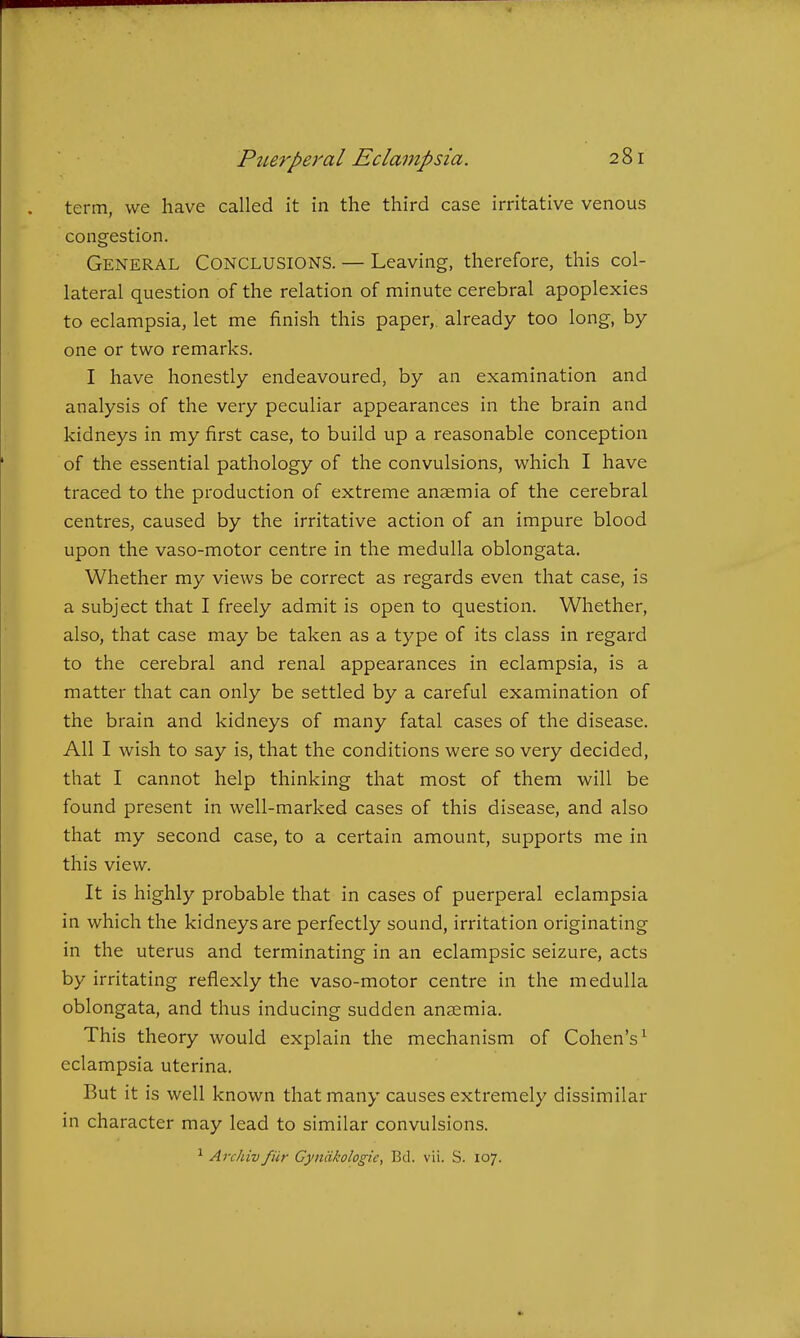 term, we have called it in the third case irritative venous congestion. General Conclusions. — Leaving, therefore, this col- lateral question of the relation of minute cerebral apoplexies to eclampsia, let me finish this paper, already too long, by one or two remarks. I have honestly endeavoured, by an examination and analysis of the very peculiar appearances in the brain and kidneys in my first case, to build up a reasonable conception of the essential pathology of the convulsions, which I have traced to the production of extreme anaemia of the cerebral centres, caused by the irritative action of an impure blood upon the vaso-motor centre in the medulla oblongata. Whether my views be correct as regards even that case, is a subject that I freely admit is open to question. Whether, also, that case may be taken as a type of its class in regard to the cerebral and renal appearances in eclampsia, is a matter that can only be settled by a careful examination of the brain and kidneys of many fatal cases of the disease. All I wish to say is, that the conditions were so very decided, that I cannot help thinking that most of them will be found present in well-marked cases of this disease, and also that my second case, to a certain amount, supports me in this view. It is highly probable that in cases of puerperal eclampsia in which the kidneys are perfectly sound, irritation originating in the uterus and terminating in an eclampsic seizure, acts by irritating reflexly the vaso-motor centre in the medulla oblongata, and thus inducing sudden anaemia. This theory would explain the mechanism of Cohen's^ eclampsia uterina. But it is well known that many causes extremely dissimilar in character may lead to similar convulsions. ^ Archiv fiir Cyniikologic, Bd. vii. S. 107.