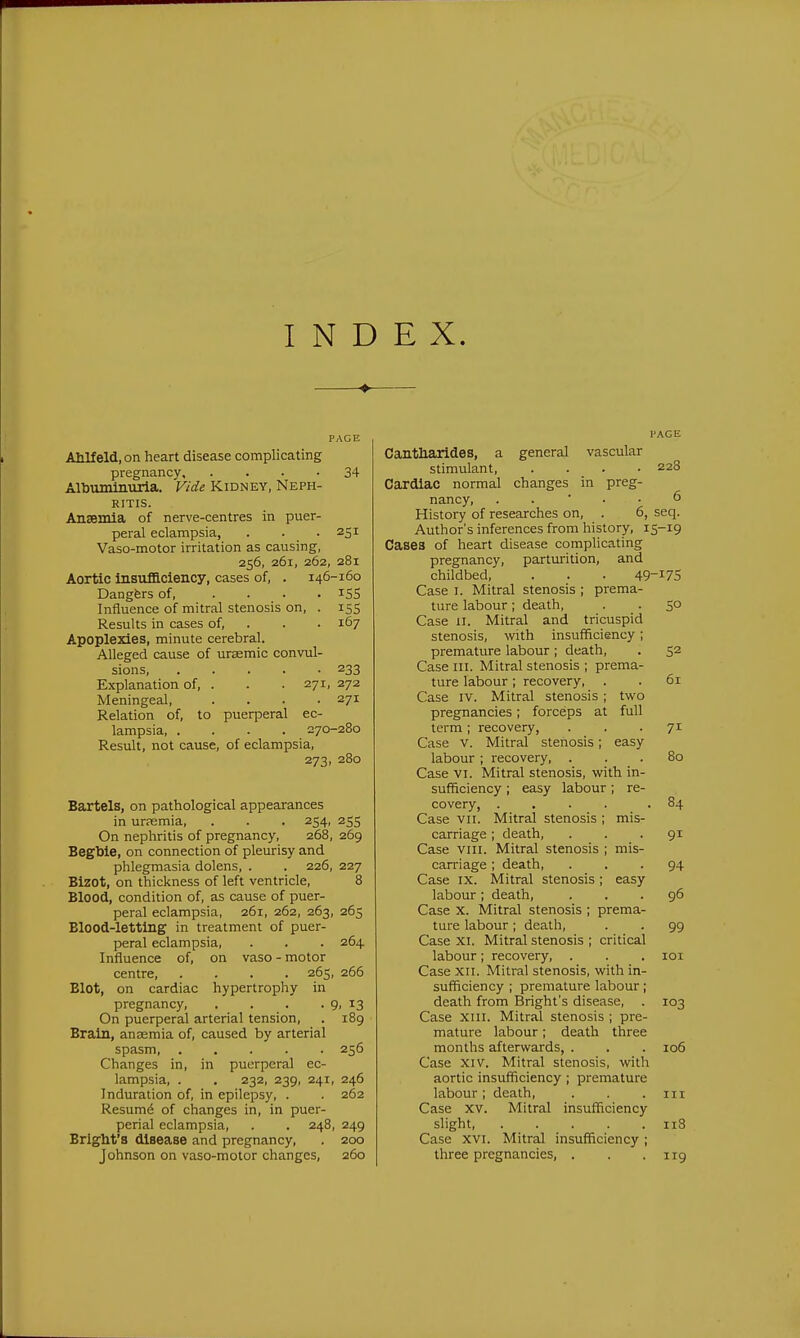 INDEX. PAGE Ahlfeld.on heart disease complicating pregnancy, . . . • 34 Albuminuria. Vide Kidney, Neph- ritis. Anaemia of nerve-centres in puer- peral eclampsia, . . . 251 Vaso-motor irritation as causing, 256, 261, 262, 281 Aortic insuificiency, cases of, . 146-160 Dangfers of, .... iSS Influence of mitral stenosis on, . 155 Results in cases of, . . . 167 Apoplexies, minute cerebral. Alleged cause of uraemic convul- sions, 233 Explanation of, . . .271, 272 Meningeal, .... 271 Relation of, to puerperal ec- lampsia, .... 270-280 Result, not cause, of eclampsia, 273, 280 Bartels, on pathological appearances in ur?emia, . . . 254, 255 On nephritis of pregnancy, 268, 269 Begbie, on connection of pleurisy and phlegmasia dolens, . . 226, 227 Bizot, on thickness of left ventricle, 8 Blood, condition of, as cause of puer- peral eclampsia, 261, 262, 263, 265 Blood-letting in treatment of puer- peral eclampsia, . . . 264 Influence of, on vaso-motor centre, .... 265, 266 Blot, on cardiac hypertrophy in pregnancy, . . . . 9. ^3 On puerperal arterial tension, . 189 Brain, anaemia of, caused by arterial spasm 256 Changes in, in puerperal ec- lampsia, . . 232, 239, 241, 246 Induration of, in epilepsy, . . 262 Resumd of changes in, in puer- perial eclampsia, . . 248, 249 Bright's disease and pregnancy, . 200 Johnson on vaso-motor changes, 260 I'AGE Cantliarides, a general vascular stimulant 228 Cardiac normal changes in preg- nancy, . . ■ . • 6 History of researches on, . 6, seq. Author's inferences from history, 15-19 Cases of heart disease complicating pregnancy, parturition, and childbed, . . . 49-^75 Case I. Mitral stenosis ; prema- ture labour; death, . . 50 Case u. Mitral and tricuspid stenosis, with insufficiency; premature labour; death, . 52 Case III. Mitral stenosis ; prema- ture labour; recovery, . . 61 Case IV. Mitral stenosis ; two pregnancies; forceps at full term; recovery, ... 71 Case V. Mitral stenosis; easy labour ; recovery, . . . 80 Case VI. Mitral stenosis, with in- sufficiency ; easy labour; re- covery, .... .84 Case VII. Mitral stenosis ; mis- carriage ; death, ... 91 Case VIII. Mitral stenosis ; mis- carriage ; death, ... 94 Case IX. Mitral stenosis; easy labour; death, ... 96 Case X. Mitral stenosis ; prema- ture labour; death, . . 99 Case XI. Mitral stenosis ; critical labour; recovery, . . . loi Case XII. Mitral stenosis, with in- sufficiency ; premature labour; death from Bright's disease, . 103 Case xiii. Mitral stenosis ; pre- mature labour; death three months afterwards, . . . 106 Case XIV. Mitral stenosis, with aortic insufficiency ; premature labour; death, . . .111 Case XV. Mitral insufficiency slight, 118 Case XVI. Mitral insufficiency ; three pregnancies, . . .119