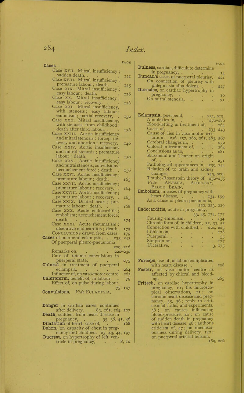 PACK Cases— Case XVII. Mitral insufficiency ; sudden death, . . . .121 Case xvin. Mitral insufficiency ; premature labour; death, . 125 Case XIX. Mitral insufficiency ; easy labour ; death, . . 126 Case XX. Mitral insufficiency ; easy labour ; recovery, . . 128 Case XXI. Mitral insufficiency, with stenosis ; easy labour; embolism ; partial recovery, . 132 Case XXII. Mitral insufficiency, with stenosis, from childhood ; death after third labour, . . 136 Case XXIII. Aortic insufficiency and mitral stenosis ; forceps de- livery and abortion ; recovery, 146 Case XXIV. Aortic insufficiency and mitral stenosis ; premature labour; death, . . . 150 Case XXV. Aortic insufficiency and mitral stenosis; convulsions; accouchement forcd ; death, . 156 Case XXVI. Aortic insufficiency ; premature labour ; death, . 163 Case XXVII. Aortic insufficiency; premature labour ; recovery, . 164 Case XXVIII. Aortic insufficiency ; premature labour ; recovery, . 165 Case XXIX. Dilated heart ; pre- mature labour; death, . . 168 Case XXX. Acute endocarditis ; embolism; accouchement forcd; death, ..... 174 Case XXXI. Acute rheumatism ; ulcerative endocarditis ; death, 175 Conclusions drawn from cases, 179 Cases of puerperal eclampsia, . 233, 243 Of puerperal pleuro-pneumonia, 209, 216 Remarks on, . . . 220-230 Case of tetanic convulsions in puerperal state, . . . 275 Chloral in treatment of puerperal eclampsia, .... 264 Influence of, on vaso-motor centre, 265 CMoroform, benefit of, in labour, . 79 Effect of, on pulse during labour, 75. 147 Convulsions. Vide Eclampsia. Danger in cardiac cases continues after delivery, 83, 161, 164, 207 Death, sudden, from heart disease in pregnancy, . . 35, 36, 41, 46 Dilatation of heart, case of, . . 168 Dobrn, on capacity of chest in preg- nancy and childbed, 25, 43, 44, 197 Ducrest, on hypertrophy of left ven- tricle in pregnancy, . . 8, 12 PAGE Dulness, cardiac, difficult to determine in pregnancy, .... 14 Duncan's cases of puerperal pleurisy, 221 On connection of pleurisy with phlegmasia alba dolens, . . 227 Duroziez, on cardiac hypertrophy in pregnancy, . ... 10 On mitral stenosis, ... 71 Eclampsia, puerperal, . . 231, seq. Apoplexies in, . . . 270-280 Blood-letting in treatment of, . 264 Cases of, . . . . 233, 243 Cause of, lies in vaso-motor irri- tation, 256, 257, 260, 261, 263, 267 Cerebral changes in, . . . 232 Chloral in treatment of, . ; 264 Conclusions as to, . . .281 Kussmaul and Tenner on origin of. • 251 Pathological appearances in, 239, 244 Relation of, to brain and kidney changes, . . . 249, seq. Traube-Rosenstein theory of, 252-255 Vide Anemia, Apoplexy, Blood, Brain. Embolism, in cases of pregnancy with heart disease, . . . 134, 199 As a cause of pleuro-pneumonia, 222, 223, 229 Endocarditis, acute in pregnancy, 33. 45. 174. 177 Causing embolism, . . . 134 Chronic form of, in children, 32, 33, 52 Connection with childbed, . 224, 225 Lohlein on, .... 178 Puerperal, ..... 35 Simpson on, .... 177 Ulcerative, . * . 3, 175 Forceps, use of, in labour complicated with heart disease, . . . 208 Foster, on vaso-motor centre as affected by chloral and bleed- ing 265 Fritsch, on cardiac hypertrophy in pregnancy, 10; his microsco- pical observations, 11 ; on chronic heart disease and preg- nancy, 35, 36; reply to criti- cism of Lahs, and experiments, 38 ; on causes influencing blood-pressure, 40 ; on cause of sudden death in pregnancy with heart disease, 46 ; author s criticism of, 47 ; on unconsci- ousness during delivery, 142 ; on puerperal arterial tension, 189, 206