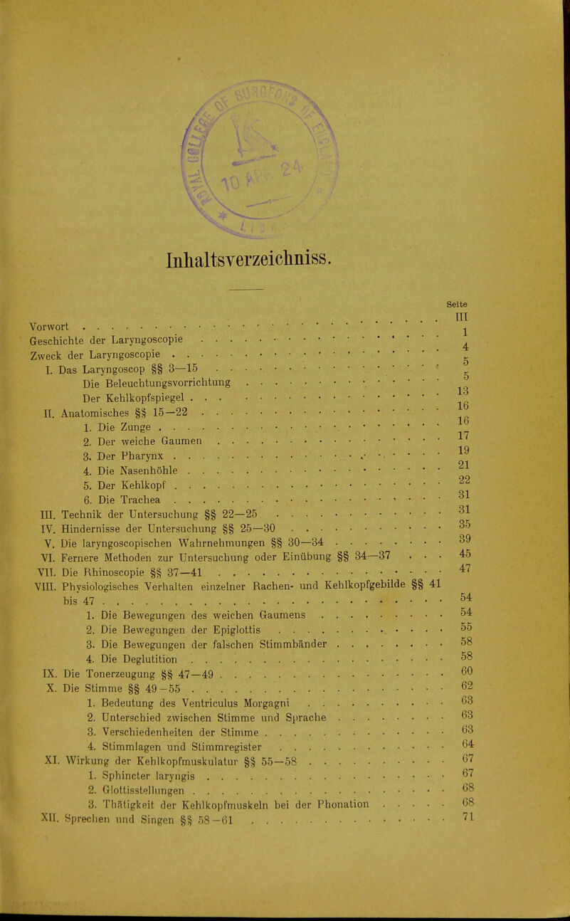 Inhaltsverzeichniss. Seite ... ni Vorwort • •^ Geschichte der Laryngoscopie * Zweck der Laryngoscopie I. Das Laryngoscop §§3—15 Die Beleuchtungsvorrichtung ^ Der Kehlkopfspiegel II. Anatomisches §§15-22 • • J° 1. Die Zunge 17 2. Der weiche Gaumen 1Q 3. Der Pharynx A* 4. Die Nasenhöhle 21 5. Der Kehlkopf 22 6. Die Trachea 31 HI. Technik der Untersuchung §§ 22—25 31 IV. Hindernisse der Untersuchung §§ 25—30 00 V. Die laryngoscopischen Wahrnehmungen §§ 30—34 39 VI. Fernere Methoden zur Untersuchung oder Einübung §§ 34—37 ... 45 VIT. Die Rhinoscopie §§ 37—41 47 VIII. Physiologisches Verhalten einzelner Rachen- und Kehlkopfgebilde §§ 41 bis 47 54 1. Die Bewegungen des weichen Gaumens 54 2. Die Bewegungen der Epiglottis 55 3. Die Bewegungen der falschen Stimmbänder 58 4. Die Deglutition 58 IX. Die Tonerzeugung §§ 47—49 60 X. Die Stimme §§ 49-55 62 1. Bedeutung des Ventriculus Morgagni 63 2. Unterschied zwischen Stimme und Sprache 63 3. Verschiedenheiten der Stimme 63 4. Stimmlagen und Stimmregister 64 XI. Wirkung der Kehlkopfmuskulatur §§ 55-58 67 1. Sphincter laryngis 67 2. Glottisstellungen ' 68 3. Thätigkeit der Kehlkopfmuskeln bei der Phonation 68 XII. Sprechen und Singen §§ 58-61 71