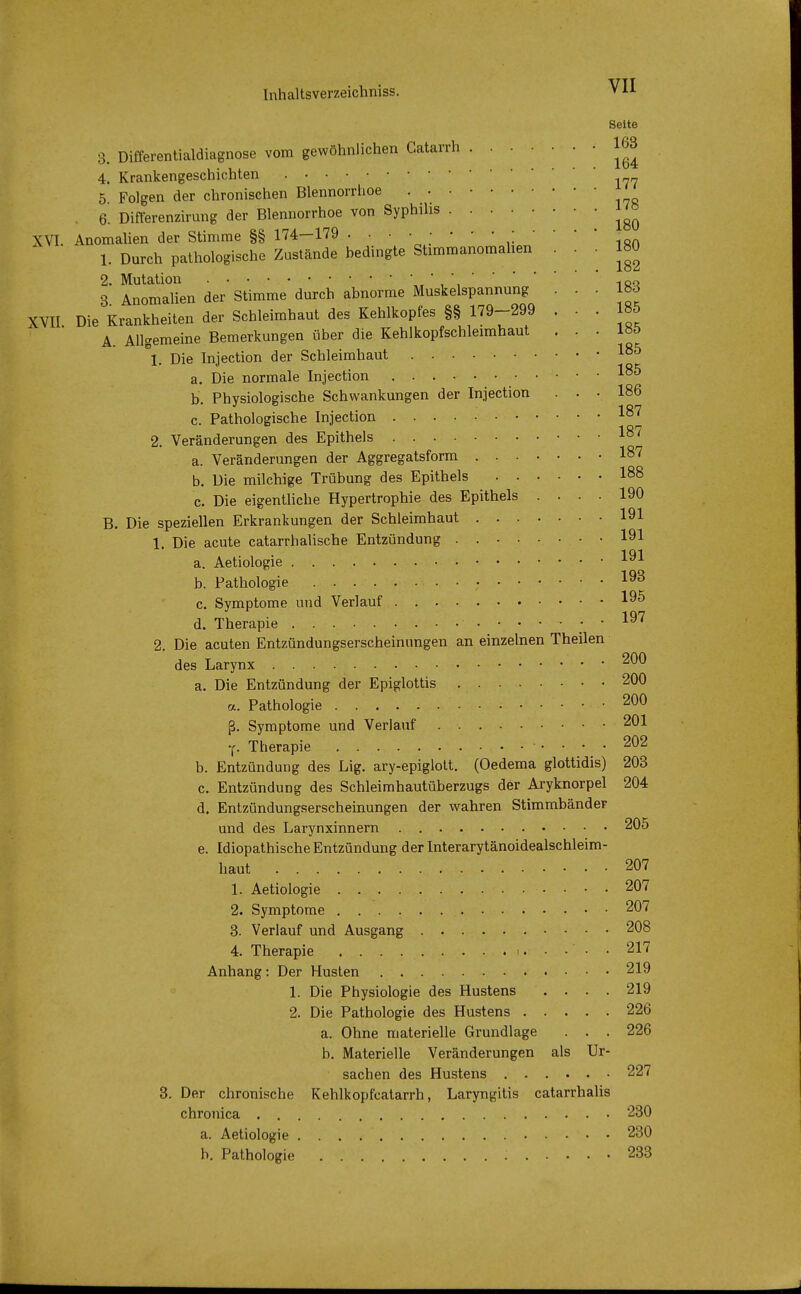 Seite 3. Differentialdiagnose vom gewöhnlichen Catarrh . . . . < 163 4. Krankengeschichten 5 Folgen der chronischen Blennorrhoe . 6. Differenzirung der Blennorrhoe von Syphilis J <& XVI. Anomalien der Stimme §§ 174—179 . . • • • • - • ; .- • • * - 1. Durch pathologische Zustände bedingte Sümmanomahen . . 180 2. Mutation »,,*,iöq 3 Anomalien der Stimme durch abnorme Muskelspannung ... 183 XVII Die Krankheiten der Schleimhaut des Kehlkopfes §§ 179-299 . . . 185 A. Allgemeine Bemerkungen über die Kehlkopfschleimhaut ... 180 °1. Die Injection der Schleimhaut 185 a. Die normale Injection 185 b. Physiologische Schwankungen der Injection ... 186 c. Pathologische Injection 187 2. Veränderungen des Epithels 187 a. Veränderungen der Aggregatsform I87 b. Die milchige Trübung des Epithels I88 c. Die eigentliche Hypertrophie des Epithels .... 190 B. Die speziellen Erkrankungen der Schleimhaut 191 1. Die acute catarrhalische Entzündung . 191 a. Aetiologie 191 b. Pathologie 193 c. Symptome und Verlauf 195 . 1Q7 d. Therapie ....... i»< 2. Die acuten Entzündungserscheinnngen an einzelnen Theilen des Larynx 200 a. Die Entzündung der Epiglottis 200 a. Pathologie 200 ß. Symptome und Verlauf 2^1 f. Therapie 202 b. Entzündung des Lig. ary-epiglott. (Oedema glottidis) 203 c. Entzündung des Schleimhautüberzugs der Aryknorpel 204 d. Entzündungserscheinungen der wahren Stimmbänder und des Larynxinnern 205 e. Idiopathische Entzündung derlnterarytänoidealschleim- haut 207 1. Aetiologie 207 2. Symptome 207 3. Verlauf und Ausgang 208 4. Therapie 217 Anhang: Der Husten 219 1. Die Physiologie des Hustens .... 219 2. Die Pathologie des Hustens 226 a. Ohne materielle Grundlage . . . 226 b. Materielle Veränderungen als Ur- sachen des Hustens 227 3. Der chronische Kehlkopfkatarrh, Laryngitis catarrhalis chronica 230 a. Aetiologie 230 b. Pathologie . . . : 233