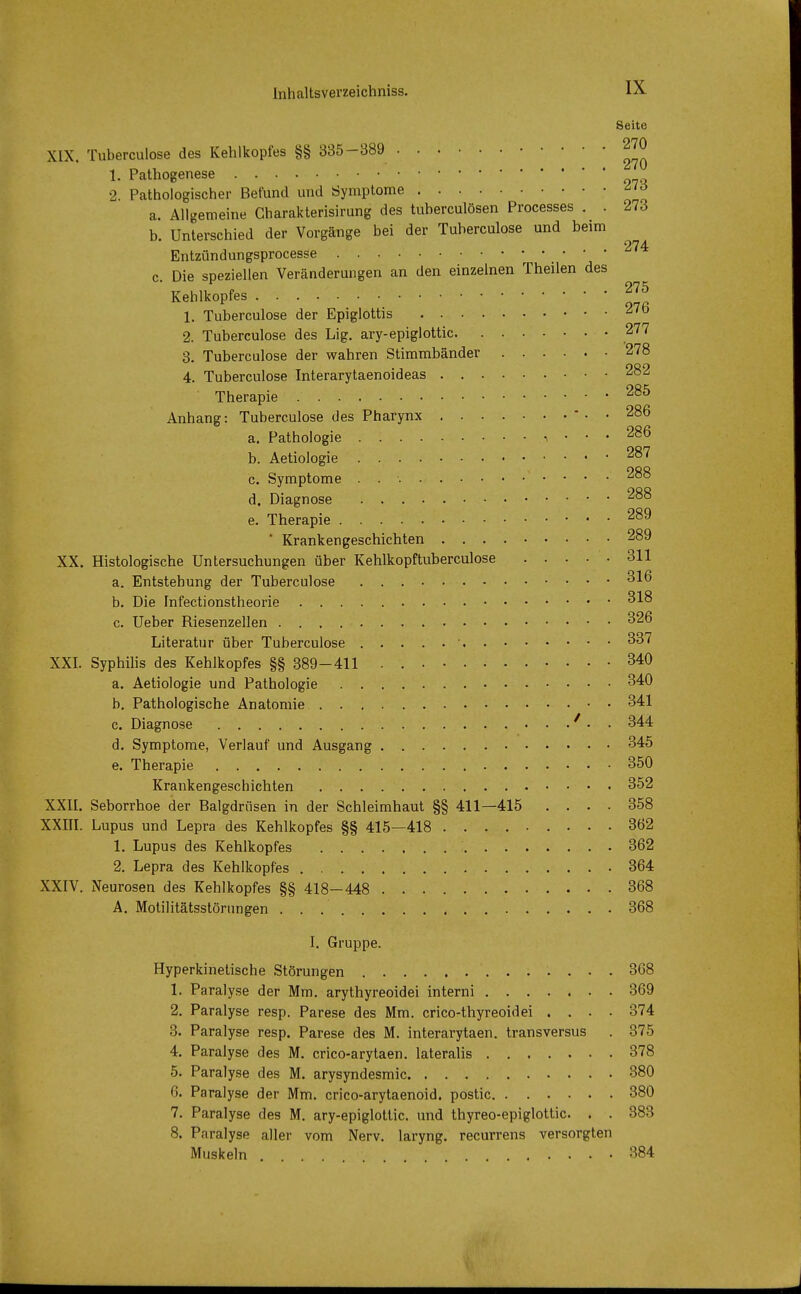 Seite XIX. Tuberculose des Kehlkopfes §§ 335-389 270 1. Pathogenese •2 Pathologischer Befund und Symptome a. Allgemeine Gharakterisirung des tuberculösen Processes . . 273 b. Unterschied der Vorgänge bei der Tuberculose und beim 274 Entzündungsprocesse c. Die speziellen Veränderungen an den einzelnen Theilen des Kehlkopfes 275 1. Tuberculose der Epiglottis 2. Tuberculose des Lig. ary-epiglottic 277 3. Tuberculose der wahren Stimmbänder 278 4. Tuberculose Interarytaenoideas 282 Therapie 285 Anhang: Tuberculose des Pharynx - . . 286 a. Pathologie , ... 286 b. Aetiologie 287 c. Symptome . . •. 288 d. Diagnose 288 e. Therapie 289 ' Krankengeschichten 289 XX. Histologische Untersuchungen über Kehlkopftuberculose 311 a. Entstehung der Tuberculose 316 b. Die Infectionstheorie 318 c. Ueber Riesenzellen 326 Literatur über Tuberculose ' 337 XXI. Syphilis des Kehlkopfes §§ 389-411 340 a. Aetiologie und Pathologie 340 b. Pathologische Anatomie 341 c. Diagnose • • 344 d. Symptome, Verlauf und Ausgang 345 e. Therapie 350 Krankengeschichten 352 XXII. Seborrhoe der Balgdrüsen in der Schleimhaut §§ 411—415 .... 358 XXIII. Lupus und Lepra des Kehlkopfes §§ 415—418 362 1. Lupus des Kehlkopfes 362 2. Lepra des Kehlkopfes 364 XXIV. Neurosen des Kehlkopfes §§ 418—448 368 A. Motilitätsstörungen 368 I. Gruppe. Hyperkinetische Störungen 368 1. Paralyse der Mm. arythyreoidei interni 369 2. Paralyse resp. Parese des Mm. crico-thyreoidei .... 374 3. Paralyse resp. Parese des M. interarytaen. transversus . 375 4. Paralyse des M. crico-arytaen. lateralis 378 5. Paralyse des M. arysyndesmic 380 6. Paralyse der Mm. crico-arytaenoid. postic 380 7. Paralyse des M. ary-epiglottic. und thyreo-epiglottic. . . 883 8. Paralyse aller vom Nerv, laryng. recurrens versorgten Muskeln 384