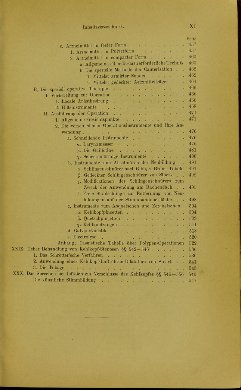 Seite c. Arzneimittel in fester Form 457 1. Arzneimittel in Pulverform 457 2. Arzneimittel in compacter Form 460 a. AllgemeinesüberdiedazuerforderlicheTechnik 460 b. Die spezielle Methode der Cauterisation . . 462 1. Mittelst armirter Sonden 462 2. Mittelst gedeckter Aetzrnittelträger . . 464 B. Die speziell operative Therapie . 466 I. Vorbereitung zur Operation 466 1. Locale Anästhesirung ; 466 2. Hilfsinstrumente 468 II. Ausführung der Operation 471 1. Allgemeine Gesichtspunkte 471 2. Die verschiedenen Operationsinstrumente und ihre An- wendung 476 a. Schneidende Instrumente 476 a. Larynxmesser 476 ß. Die Guillotine 481 y. Scheerenförmige Instrumente 490 b. Instrumente zum Abschnüren der Neubildung . 491 a. Schlingenschnürer nach Gibb, v. Bruns, Tobold 491 ß. Gedeckter Schlingenschnürer von Stoerk . . 492 y. Modifikationen des Schlingenschnürers zum Zweck der Anwendung am Bachendach . . 495 8. Freie Stahlschlinge zur Entfernung von Neu- bildungen auf der Stimmbandoberfläche . . 498 c. Instrumente zum Abquetschen und Zerquetschen . 504 a. Kehlkopfpincetten 504 ß. Quetschpincetten 509 •p Kehlkopfzangen 511 d. Galvanokaustik 518 e. Electrolyse 520 Anhang: Gasuistische Tabelle über Polypen-Operationen 522 XXIX. Ueber Behandlung von Kehlkopf-Stenosen §§ 542—546 536 1. Das Schrötter'sche Verfahren 536 2. Anwendung eines Kehlkopf-Luftröhren-Dilatators von Stoerk . . 541 3. Die Tubage 543 XXX. Das Sprechen bei luftdichtem Verschlusse des Kehlkopfes §§ 546—556 546 Die künstliche Stimmbildung 547