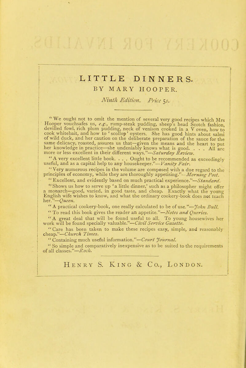 LITTLE DINNERS. BY MARY HOOPER. Ninth Edition. Price $s.  We ought not to omit the mention of several very good recipes which Mrs 1 Hooper vouchsafes us, e.g., rump-steak pudding, sheep's head Scotch fashion, ' devilled fowl, rich plum pudding, neck of venison cooked in a V oven, how to cook whitebait, and how to ' scollop' oysters. She has good hints about salmi of wild duck, and her caution on the deliberate preparation of the sauce for the 1 same delicacy, roasted, assures us that—given the means and the heart to put her knowledge in practice—she undeniably knows what is good. . . . All arc more or less excellent in their different ways.—Saturday Review. A very excellent little book. . . . Ought to be recommended as exceedingly j useful, and as a capital help to any housekeeper.—Vanity Fair. Very numerous recipes in the volume are composed with a due regard to the principles of economy, while they are thoroughly appetising.— Morning Post. Excellent, and evidently based on much practical experience.—Standard. Shows us how to serve up 'a little dinner,' such as a philosopher might offer i a monarch—good, varied, in good taste, and cheap. Exactly what the young ! English wife wishes to know, and what the ordinary cookery-book does not t^ach her.—Queen. A practical cookery-book, one really calculated to be of use.—John Dull.  To read this book gives the reader an appetite.—Notes and Queries. A great deal that will be found useful to all. To young housewives her work will be found specially valuable.—Civil Service Gazette. Care has been taken to make these recipes easy, simple, and reasonably cheap.—Church Times.  Containing much useful information.—Court Journal.  So simple and comparatively inexpensive as to be suited to the requirements of all classes.—Rock. Henry S. King & Co., London.