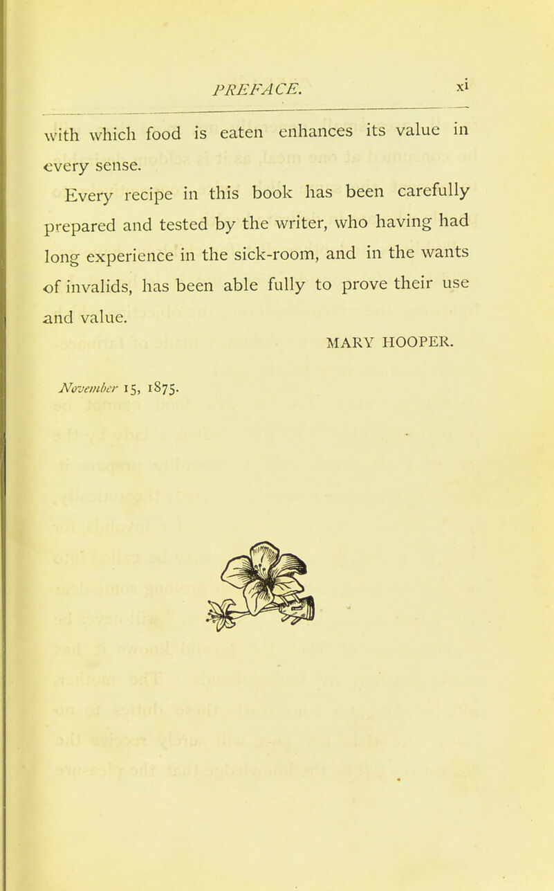 with which food is eaten enhances its value in every sense. Every recipe in this book has been carefully prepared and tested by the writer, who having had long experience in the sick-room, and in the wants of invalids, has been able fully to prove their use and value. MARY HOOPER. November 15, 1S75.