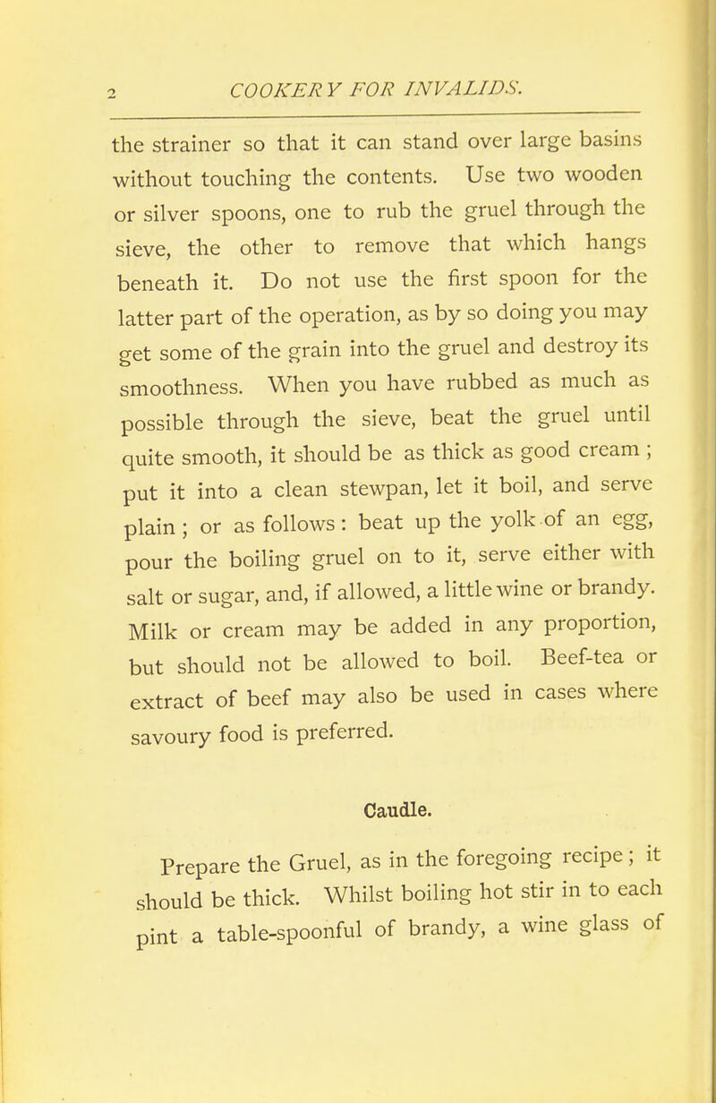 the strainer so that it can stand over large basins without touching the contents. Use two wooden or silver spoons, one to rub the gruel through the sieve, the other to remove that which hangs beneath it. Do not use the first spoon for the latter part of the operation, as by so doing you may get some of the grain into the gruel and destroy its smoothness. When you have rubbed as much as possible through the sieve, beat the gruel until quite smooth, it should be as thick as good cream ; put it into a clean stewpan, let it boil, and serve plain ; or as follows: beat up the yolk of an egg, pour the boiling gruel on to it, serve either with salt or sugar, and, if allowed, a little wine or brandy. Milk or cream may be added in any proportion, but should not be allowed to boil. Beef-tea or extract of beef may also be used in cases where savoury food is preferred. Caudle. Prepare the Gruel, as in the foregoing recipe; it should be thick. Whilst boiling hot stir in to each pint a table-spoonful of brandy, a wine glass of